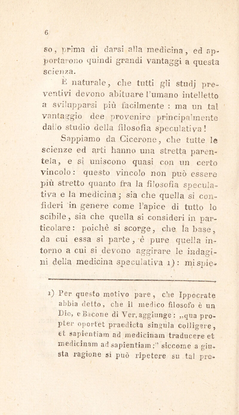 so , prima di darsi alia medicina, ed ap- portaro n.o quindi grandi vantaggi a questa scienza. a, E naturale, che tuiti gli studj pre- ventivi devono abituare Fumano intelletto a svilupparsi pio facilmente : ma un tal vantaggio dee provenire principa’mente da! o studio della filosofia speculativa! Sappiamo da Cicerone, che tutte le scienze ed arti hanno una stretta paren- tela, e si uniscono quasi con un certo vio colo : questo vincolo non puo essere piu stretto quanto fra la filosofia specula- tiva e la medicina; sia che quelia si coxi- ii der i in genere come Fapice di tutto lo scibile, sia che quelia si consideri in par- ticolare: poiche si scorge, che labase, da cui essa si parte, e pure quelia in- torno a cui si devono aggirare le indaei- ni della medicina speculativa i) : mispie® 2) Fer questo motivo pare, clie Ippocrate abbia detto, clie il medico filosofo e un Dio, eBacone di Vert aggiunge: ,,qua pro- pter oportet praedicta singula colligere, et sapientiam ad medicinam traducere et medicinam ad sapientiam siccome a gin* sta ragione si pud ripetere su tal pro-