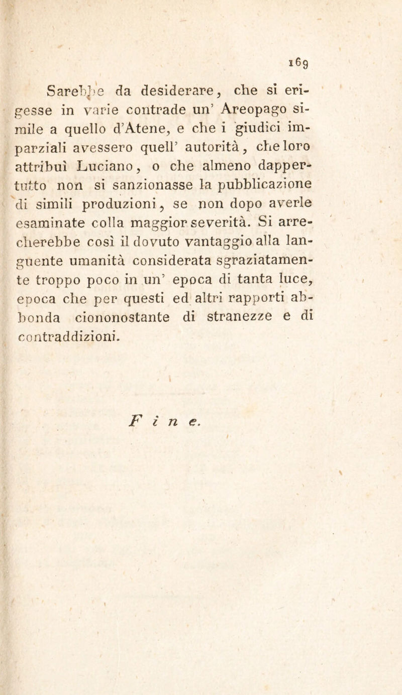 SarebjVc da desiderare, che si eri- gesse in varie contrade un’ Areopago si- mile a quello d’Atene, e che i giudici irn- parziali avessero quell’ autorita, che loro attribui Luciano, o che almeno dapper- tutto non si sanzionasse la pubblicazione di simili produzioni, se non dopo averle esarainate colla maggior severita. Si arre- cherebbe cosi il dovuto vantaggio alia lan- guente umanita considerata sgraziatamen- te troppo poco in un' epoca di tanta luce, epoca che per questi ed altri rapporti ab- bonda ciononostante di stranezze e di contraddizioni. Tl « fine.