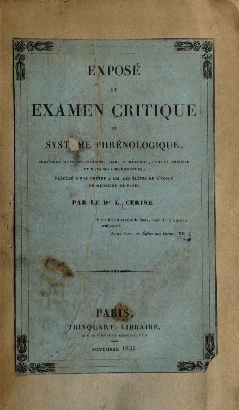 ET SYST ME PHRfiNOLOGIQUE, CONStDERE DANS^|ES PKINCfPES , DANS SA ftlETHOOE , OANS SA THEORIE • p’' . -• ET DANS SES CONSEQUENCES ; PRECEDE D U ME LE-^TRE A MM. LES l^LEVES DE u’eCOCE DE MEDECrNE DE PARIS; PAR L£ D' L | C£RISE. V- Ilya bien diversite de doiis , mais il n’y a qa’iiii seuljesprit, SiTNT Paul, ire Epltre aux Corinf,, XH, 4* TRINQUART, LiBRAlRE Rve 08 l. SC01.8 DB medecinb, n XOVEMBRE 1836.