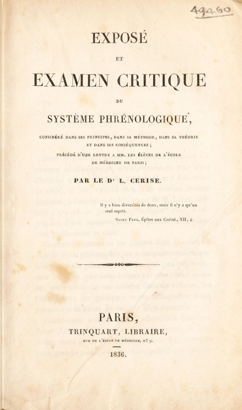 ET CRITIQUE DU SYSTEME PHRIINOLOGIQUE', CONSIDKRE DANS SES PRINCIPES , DANS SA METHODE , DANS SA THEORIE ET DANS SES CONSEQUENCES ; PRECEDE d’uNE UETTRE A MM. EES ELEVES DE l’eCOLE DE MEDECINE DE PARIS ; PAR LE L. CERISE. II y a bien diversity de dons, inais il n’y a qu’un seui esprit. Saint Paul. Epitre aux Corint., XII, 4- PARIS, TRINQUART, LIBRAIRE, aUK DE l’eCOLE DB MEDECINE, N? 9. 1836