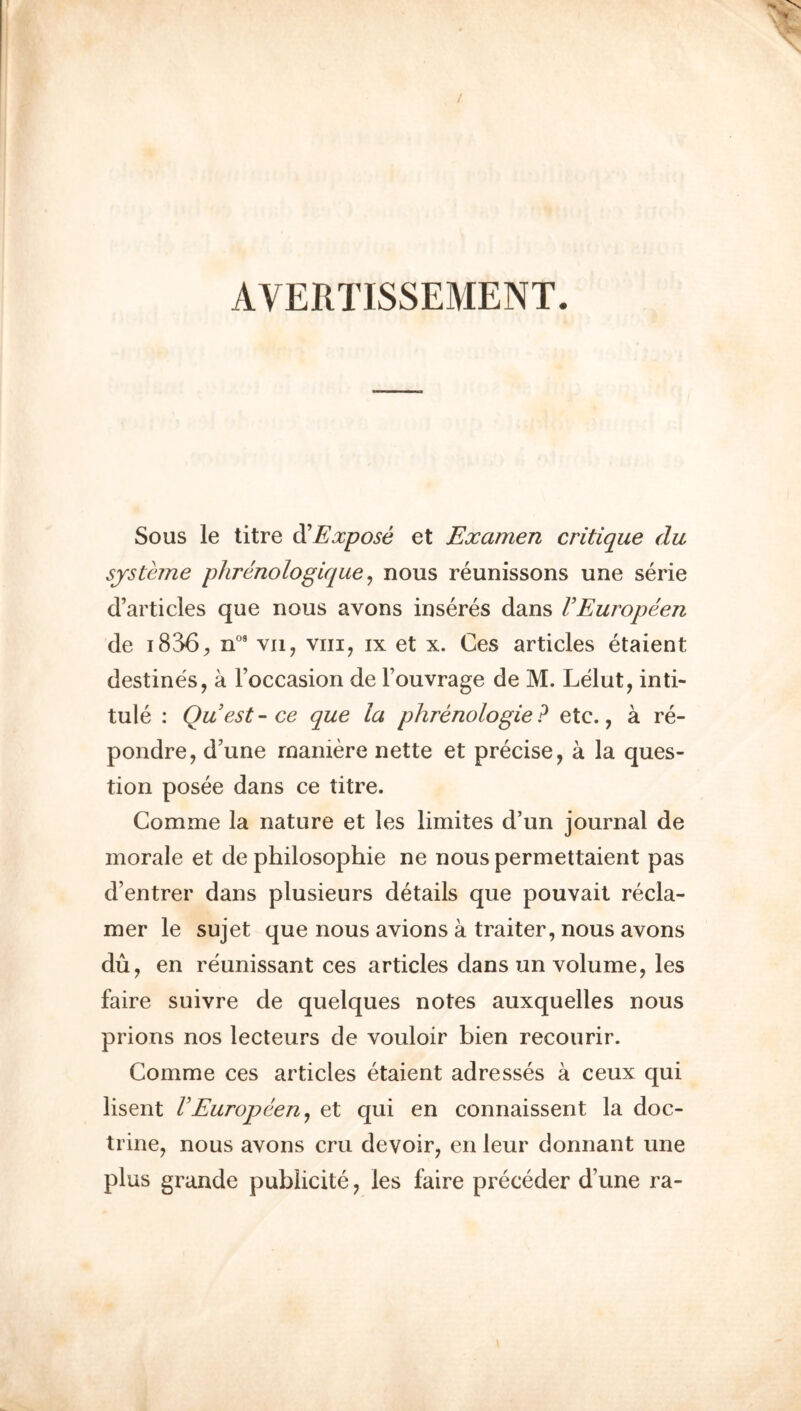 AVERTISSEMENT. Sous le litre di Expose et Examen critique du sjsteme phrenologique ^ nous reunissons une serie d’articles que nous avons inseres dans VEuropeen de 1836;, n°' vii, viii, ix et x. Ces articles etaient destines, a I’occasion de Fouvrage de M. Ldut, inti- tule : Quest-ce que la phrenologie? etc., a re- pondre, d’une rnaniere nette et precise, a la ques- tion posee dans ce litre. Comme la nature et les limites d’un journal de morale et de philosophie ne nous permettaient pas d’entrer dans plusieurs details que pouvait recla- mer le sujet que nous avions a trailer, nous avons du, en reunissant ces articles dans un volume, les faire suivre de quelques notes auxquelles nous prions nos lecteurs de vouloir bien recourir. Comme ces articles etaient adresses a ceux qui lisent VEuropeerij et qui en connaissent la doc- trine, nous avons cru devoir, en leur donnant une plus grande publicite, les faire preceder d’une ra-