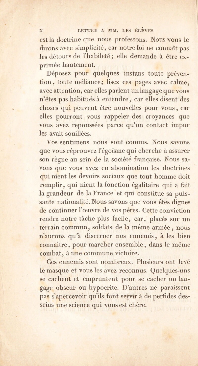 est la doctrine que nous professons. Nous vous le dirons avec simplicite, car notre foi ne connait pas les detours de Fhabilete; elle demande a etre ex- primee hautement. Deposez pour quelques instans toute preven- tion, toute mefiance; lisez ces pages avec calme^ avec attention, car elles parlent un langage que vous n’etes pas habitues a entendre, car elles disent des choses qui peuvent etre nouvelles pour vous, car elles pourront vous rappeler des croyances que vous avez repoussees parce qu un contact impur les avait souillees. Vos sentimens nous sont connus. Nous savons que vous reprouvez Fegoisrae qui cherche a assurer son regne au sein de la sociele francaise. Nous sa- vons que vous avez en abomination les doctrines qui nient les devoirs sociaux que tout homme doit remplir, qui nient la function egalitaire qui a fait la grandeur de la France et qui constitue sa puis- sante naticmalite. Nous savons que vous etes dignes de continuer Foeuvre de vos peres. Cette conviction rendra notre tache plus facile, car, places sur un terrain commun, soldats de la meme armee, nous n’aurons qua discerner nos ennemis, a les bien connaitre, pour marcher ensemble, dans le meme combat, a une commune victoire. Ces ennemis sont nombreux. Plusieurs ont leve le masque et vous les avez reconnus. Quelques-uns se cachent et empruntent pour se cacher un lan- gage obscur ou hypocrite. D’autres ne paraissent pas s’apercevoir qu ils font servir a de perfides des- seins une science qui vous est chere.