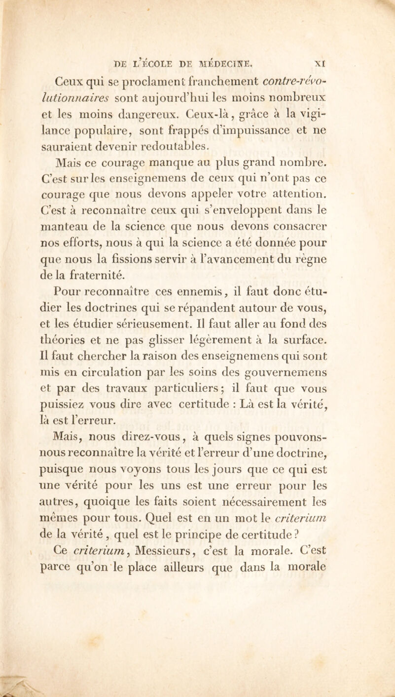 BE l’eCOLE be MEBECmE, Xt Ceux qiii se proclament fraiichement contre-rc^o- lutionnalres sont aujonrd’liui les moins nonibreux et les moins dangereux. Ceiix-la, grace a la vigi- lance populaire, sont frappes d’impuissance et ne sauraient devenir redoutables. Mais ce courage manque au plus grand nombre. C’est surles enseigneinens de ceux qui n’ont pas ce courage que nous devons appeler votre attention. C’est a reconnaitre ceux qui s’enveloppent dans le nianteau de la science que nous devons consacrer nos efforts, nous a qui la science a ete donnee pour que nous la fissions servir a Favancement du regne de la fraternite. Pour reconnaitre ces ennemis, il faut done etu- dier les doctrines qui se repandent autour de vous, et les etudier serieusement. Il faut aller au fond des theories et ne pas glisser legerement a la surface. Il faut chercher la raison des enseignemens qui sont mis eii circulation par les soins des gouvernemens et par des travaux particuliers; il faut que vous puissiez vous dire avec certitude : La est la verite, la est Ferreur. Mais, nous direz-vous, a quels signes pouvons- nous reconnaitre la verite et Ferreur d’une doctrine, puisque nous voyons tons les jours que ce qui est line verite pour les uns est une erreur pour les autres, quoique les faits soient necessairement les memes pour tous. Quel est en un mot le criterium de la verite , quel est le principe de certitude ? Ce criterium^ Messieurs, c’est la morale. C’est parce qu’on le place ailleurs que dans la morale