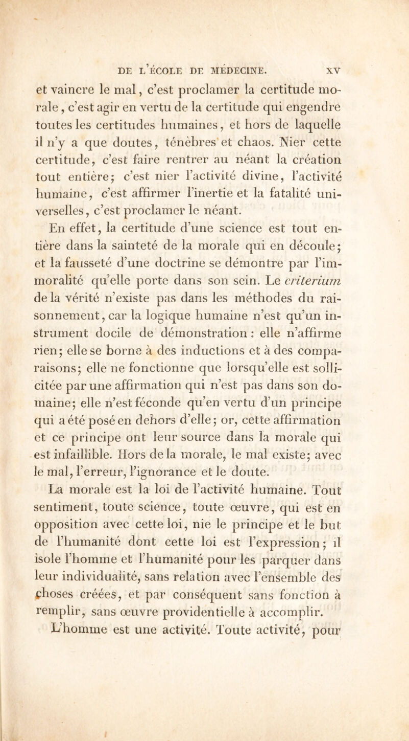 et vaincre le mal, c’est proclamer la certitude mo- rale , c’est agir en vertu cle la certitude qui engendre toutes les certitudes liumaines, et hors de laqueile il n’y a que doutes, tenebres et chaos. Nier cette certitude, c’est faire rentrer au neant la creation tout entiere; c’est nier I’activite divine, I’activite liuinaine, c’est affirmer I’inertie et la fatalite uni- verselles, c’est proclamer le neant. En effet, la certitude d’une science est tout en- tiere dans la saintete de la morale qui en decoule; et la faussete d’une doctrine se demontre par I’im- moralite qu’elle porte dans son sein. Le criteriiun de la verite n’existe pas dans les methodes du rai- sonnement, car la logique humaine n’est qu’un in- strument docile de demonstration: elle n’affirme rien; ellese borne a des inductions et a des corapa- raisons; elle ne fonctionne que lorsqu’elle est solli- citee par une affirmation qui n’est pas dans son do- maine; elle n’est feconde qu’en vertu d’un principe qui aete poseen dehors d’elle; or, cette affirmation et ce principe ont lenr source dans la morale qui est infailiible. Hors dela morale, le mal existe; avec le mal, I’erreur, I’ignorance et le doute. La morale est la loi de I’activite humaine. Tout sentiment, toute science, toute oeuvre, qui est en opposition avec cette loi, nie le principe et le but de I’humanite dont cette loi est I’expression; il isole Fhomine et rhumanite pour les parquer dans leur individuaiite, sans relation avec I’ensemble des i;:hoses creees, et par consequent sans fonction a reinplir, sans oeuvre providentielle a accomplir. L’homme est une activite. Toute activite, pour