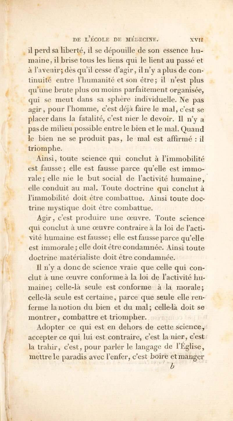 il perd sa liberte, il se depouille de son essence hu- maine^ il brise tons les liens qui le lient an passe et a Taveoiiq des qu’il cesse d’agir, il n’y a plus de con- tinuite entre riiiimanite et son etre; il n’est plus qu’une brute plus ou moins parfaitement organisee, qui se meut dans sa sphere individuelle. Ne pas agir, pour Fhonime, c’est deja faire le mal, c’est se placer dans la fatalite, c’est nier le devoir. Il n’y a pas de milieu possible entre le bien et le mal. Quand le bien ne se produit pas, le mal est affirme : il triomphe. Ainsi, toute science qui conclut a I’immobilite est fausse; elle est fausse parce qu’elle est immo- rale; elle nie le but social de I’activite humaine, elle conduit au mal. Toute doctrine qui conclut a rimmobilite doit etre combattue. Ainsi toute doc- trine mystique doit etre combattue. Agir, c’est produire une oeuvre. Toute science qui conclut a une oeuvre contraire a la loi de I’acti- vite humaine est fausse; elle est fausse parce qu’elle est irnmorale; elle doit etre condamnee. Ainsi toute doctrine materialiste doit etre condamnee. Il n’y a done de science vraie que celle qui con- clut a une oeuvre conforme a la loi de I’activite hu- maine-, celle-la seule est conforme a la morale; celle-la seule est certaine, parce que seule elle ren- ferme la notion du bien et du mal; celle-la doit se montrer, combattre et triompher. Adopter ce qui est en dehors de cette science, accepter ce qui lui est contraire, c’est la nier, c’est la trahir, c’est, pour parler le langage de I’Eglise, mettrele paradis avec I’enfer, c’est boire et manger ' h