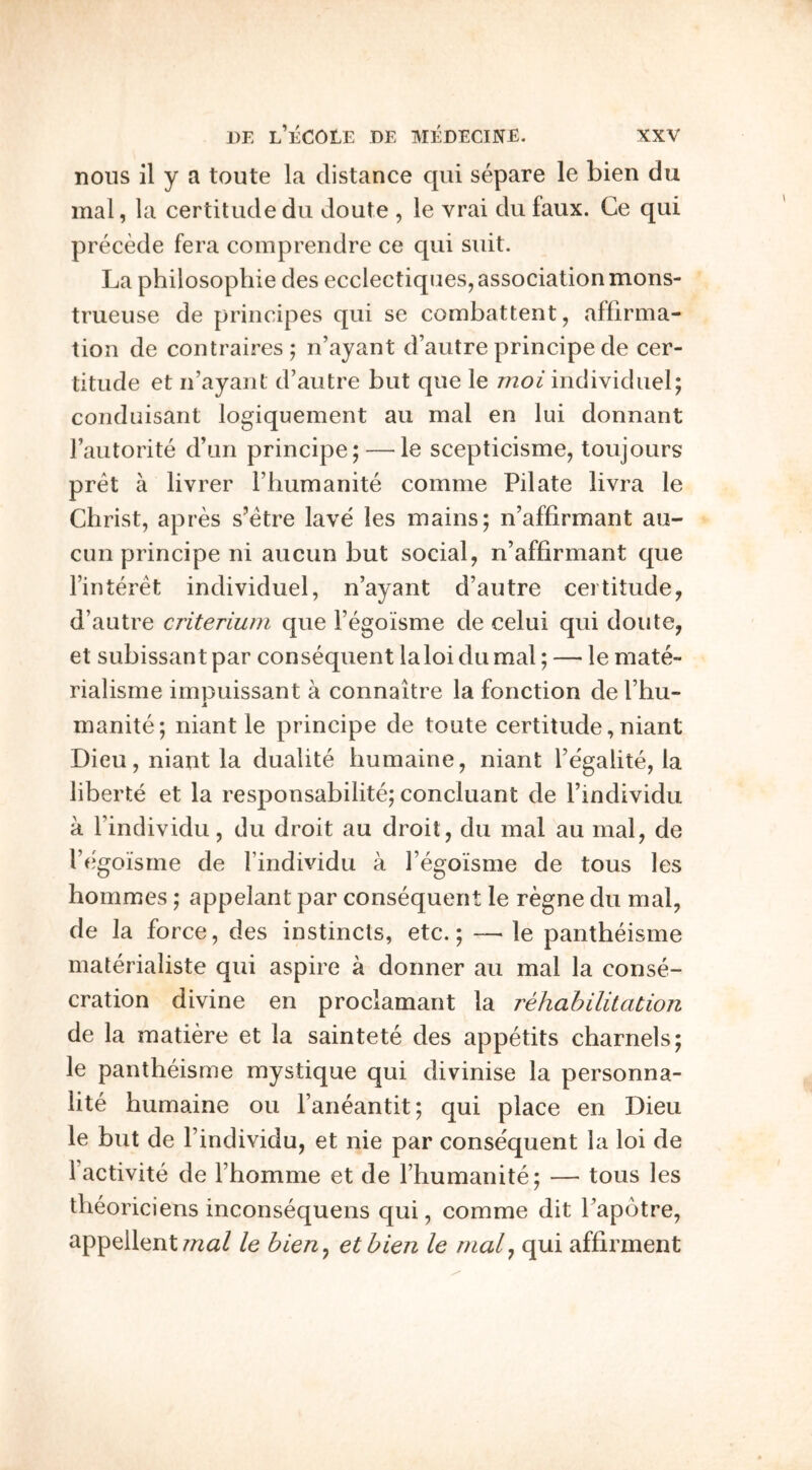 nous il y a toute la distance qiii separe le bien du mal, la certitude du doute , le vrai dufaux. Ce qui precede fera comprendre ce qui suit. La philosophic des ecclectiqiies, association mons- trueuse de principes qui se combattent, affirma- tion de contraires; n’ayant d’autre principe de cer- titude et n’ayant d’autre but que le moi individuel; conduisant logiquement au mal en lui donnant I’autorite d’un principe; — le scepticisme, toujours pret a livrer I’humanite comme Pilate livra le Christ, apres s’etre lave les mains; n’affirmant au- ciin principe ni aucun but social, n’affirmant que Finteret individuel, n’ayant d’autre certitude, d’autre criteriurn que I’egoisme de celui qui doute, et subissantpar consequent laloidumal; — le mate- rialisme impuissant a connaitre la fonction de I’hu- A manite; niant le principe de toute certitude, niant Dieu, niant la dualite humaine, niant I’egalite, la liberte et la responsabilite; concluant de I’individu a I’individu, du droit au droit, du mal au mal, de l’c*goisme de Findividu a I’egoisme de tous les hommes; appelant par consequent le regne du mal, de la force, des instincts, etc.; — le pantheisme materialiste qui aspire a dormer au mal la conse- cration divine en proclamant la rehabilitation de la matiere et la saintete des appetits charnels; le pantheisme mystique qui divinise la personna- lite humaine ou Faneantit; qui place en Dieu le but de I’individu, et nie par consequent la loi de 1 activite de Fhomme et de Fhumanite; — tous les theoriciens inconsequens qui, comme dit I’apotre, appellent wa/ le bien^ etbien le rtial^ qui affirment