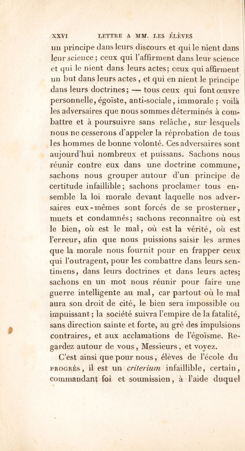 lui principe dans leurs discours et qui le nient dans leur science; ceux qui Faffirment dans leur science et qui le nient dans leurs actes; ceux qui affirnient un but dans leurs actes , et qui en nient le principe dans leurs doctrines; — tons ceux qui font oeuvre personnelle, egoiste, anti-sociale, immorale ; voila les adversaires que nous somnies determines a com- battre et a poursuivre sans relache, sur lesquels nous ne cesserons d’appeler la reprobation de tous les hommes de bonne volonte. Ces adversaires sont aujourd’hui nombreux et puissans. Sachons nous reunir centre eux dans une doctrine commune, sachons nous grouper autour d’un principe de certitude infaillible; sachons proclamer tous en- semble la loi morale devant laquelle nos adver- saires eux-inemes sont forces de se prosterner, muets et condamnes; sachons reconnaitre ou est le bien, ou est le mal, ou est la verite, oii est Ferreur, ahn que nous puissions saisir les armes que la morale nous fournit pour en frapper ceux qui Foutragent, pour les combattre dans leurs sen- timens, dans leurs doctrines et dans leurs actes; sachons en un mot nous reunir pour faire une guerre intelligente au mal, car partout ou le mal aura son droit de cite, le bien sera impossible ou irapuissant; la societe suivra Fempire de la fatalite, sans direction sainle et forte, au gre des impulsions contraires, et aux acclamations de Fegoisme. Re- gardez autour de vous, Messieurs, et voyez. Cest ainsi que pour nous, eleves de Fecole du PROGRES, il est un criterium infaillible, certain, commandant foi et soumission, a Faide duquel