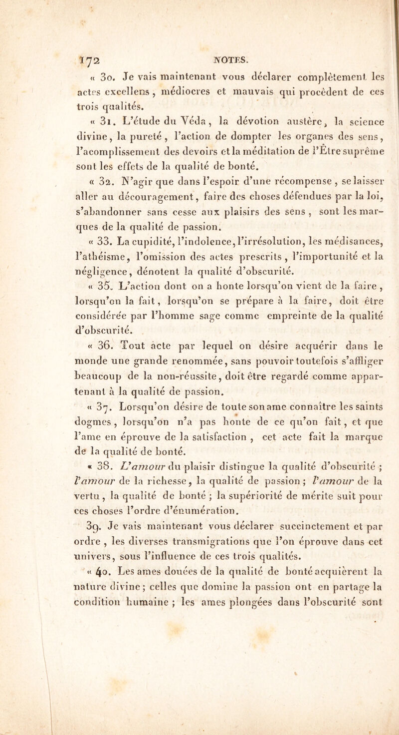 « 3o. Je vais maintenant vous declarer completemeni, les actes cxcellens , mediocres et mauvais qui precedent de ces trois qaalites. « 3i. L’etude dll Veda , la devotion austere, la science divine, la purete , Taction de dompter les organes des sens, Tacomplissenienl des devoirs ct la meditation de TEtre supreme sont les effets de la qualite de bonte. « 32. N’agir que dans Tespoir d’une recompense , selaisser aller au decouragement, faire des cboses defendues par la loi, s’abandonner sans cesse aux plaisirs des sens, sont les mar- ques de la qualite de passion. « 33. La cupidite, Tindolence, Tirresolution, les medisances, Tatbeisme, Tomission des actes prescrits , Timportunite et la negligence, denotent la qualite d’obscurite. « 35. L’aciiou dont on a honte lorsqu’on vient de la faire , lorsqu’on la fait, lorsqu’on se prepare a la faire, doit etre considere'e par Tliomme sage comme empreinte de la qualite d’obscurite. « 36. Tout acte par lequel on desire acquerir dans le nionde une grande renommee, sans pouvoir toutefois s’affliger beaucoup de la non-reussite, doit etre regarde comme appar- tenant a la qualite de passion. « 3^. Lorsqu’on desire de toutesonarne connaitre les saints * dogmes , lorsqu’on n’a pas bonte de ce qu’on fait, et que Tame en eprouve de la satisfaction , cet acte fait la marque de la qualite de bonte. « 38. TJamour iS\\ plaisir distingue la C[ualite d’obscurite ; Vamour de la ricbesse, la qualite de passion; Vamour de la vertu , la qualite de bonte ; la superiorite de merite suit pour ces cboses Tordre d’enumeration. 39. Je vais maintenant vous declarer succinctenient et par ordre , les diverses transmigrations que Ton eprouve dans cet uni vers, sous Tinfluence de ces trois qualites. « Les ames douees de la qualite de bonte acquierent la nature divine; celles que domine la passion ont en partage la condition buraaine ; les ames plongees dans Tobscurite sont