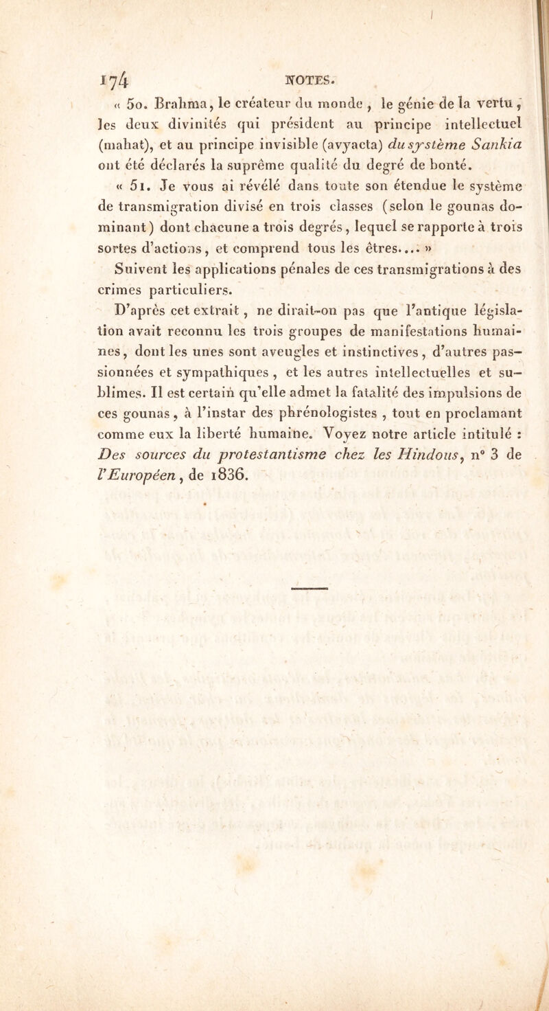 « 5o. Bralima, le createur du monde , ie genie de la vertu ]es deux divinites qui president au principe intellectuel (nialiat), et au principe invisible (avyacta) dusj'steme Sankia out ete declares la supreme qualile du degre de bonte. « 5i. Je voiis ai revele dans toute son etendue le systeme de transmigration divise en trois classes (selon le gounas do- minant ) dont cliacune a trois degres, lequel se rapporte a trois sortes d’actions, et comprend tons les etres.... » Suivent les applications penales de ces transmigrations a des crimes particuliers. D^apres cet extrait, ne dirait-on pas que ^antique legisla- tion avait reconnu les trois groiipes de manifestations liumai- nes, dont les unes sont aveugles et instinctives, d’autres pas- sionnees et sympatliiques , et les autres intellectuelles et su- bl imes. II est certain qu’elle admet la fatalite des impulsions de ces gounas, a Finstar des pbrenologistes , tout en proclamant comme eux la liberte liumaine. Voyez notre article intitule ; Des sources du protestantisme chez les Hindoiis^ n 3 de VEuropeen ^ de i836.