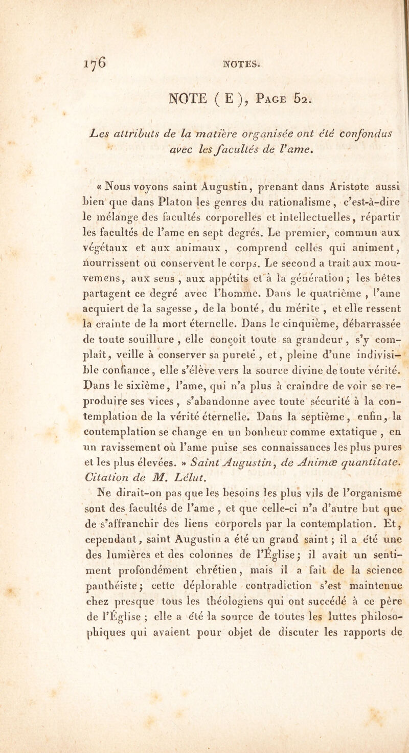 NOTE ( E), Page 62. L,es altrihuts de la matiere organisee out ete confondus avec les facuUts de Vame, « Nous voyons saint Augustin, prenant dans Aristote aussi Lien que dans Platon les genres du rationalisme, c’est-a-dire le melange des facultes corporelles et intellectuelles, repartir les facultes de Fame en sept degres. Le premier, comniun aux vegetaux et aux animaux , comprend cclles qui animent, ilourrissent ou conservent le corps. Le second a trait aux mou- vemens, aux sens , aux appetits ePa la generation ; les betes partagent ce degre avec Fhomme. Dans le qualrieme , Fame acquiert de la sagesse , de la bonte, du merite , et elle ressent la crainte de la mort eternelle. Dans le cinqiiieme, debarrassee de toute souillure , elle concoit toute sa grandeur , s’y corn- plait, veille a conserver sa purete , et, pleine dbine indivisi- ble confiance , elle s’eleve vers la source divine de toute verite. Dans le sixieme, Fame, qui n’a plus a craindre de voir se re- produir'e ses vices , s’abandonne avec toute securite a la con- templation de la verite eternelle. Dans la septieme, enfin, la contemplation se change en un bonheur comme extatique , en un ravissement ou Fame puise ses connaissances les plus pures et les plus elevees. » Saint Augustin^ de Animce quantitate. Citation de M. Lelut. Ne dirait-on pas que les besoins les plus vils de Forganisme sont des facultes de Fame , et que celle-ci n’a d’autre but que de s’affranchir des liens corporels par la contemplation. Et, cependant, saint Augustin a ete un grand saint; il a e'te une f des liimieres et des colonnes de FEglise; il avait un senti- ment profondement chretien, mais il a fait de la science pantbeiste; cette deplorable contradiction s’est maintenue cbez presque tous les tbeologiens qui ont succede a ce pere de FEglise ; elle a e'te la source de toutes les luttes philoso- phiques qui avaient pour objet de discuter les rapports de