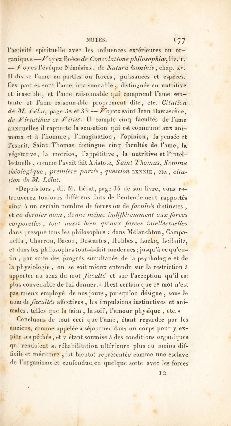 I’actlvite spirituelle avec les inllaences extericures ou or- ganiqiies.—T^ojez Boece^fe Consolationephilosophice^Xw. i. ■— I’eveqiie Nemesiiis , de Natura hominis^ chap. XY. II divise Fame en parlies ou forces, puissances et esp^ces. Ces parties sont Tame irralsonnable , distinguee en nutritive et irascible, et Tame raisonnable qui comprend Fame sen— tante et Fame raisonnable proprement dite, etc. Citation de M, Lelut, page 32 et 33 — J^ojez saint Jean Damascene, de T'^irtutihus et T^itiis, Tl compte cinq facultes de Fame auxquelles il rapporte la sensation qui est commune aux ani- maux et a Fhomrae , Fimagination, Fopinion, la pensee et Fesprit. Saint Thomas distingue cinq facultes de Fame, la vege'tative, la motrice, Fappetitive , la nutritive et Fintel- lecluclle , comme Favait fait Aristote, Saint Thomas^ Somme theologique ^ premiere partie ^ question lxxxiii , etc., cita- tion de M. Lelut. wDepuis lors , dit M. Lelut, page 35 de son livre, vous re- trouverez toujours differens faits de Fentendement rapportes ainsi a un certain nombre de forces 011 de facultes distinctes , et ce dernier nom , donne merne indijferemment aux forces corporelles, tout aiissi bien qu’aux forces intellectuelles dans presque tons les pbilosopbes ; dans Melanchton, Carapa- nella , Cbarron, Bacon, Descartes, Hobbes, Locke, Leibnitz, et dans les pbilosopbes tout-a-fait modernes; jusquba ce qu^en- fin , par suite des progres simultanes de la psycbologie et de la physiologic , on se soit mieux entendu sur la restriction a apporter au sens du mot faculte et sur Facception qu’il est plus convenable de lui donner.» IIest certain que ce mot n’est pas mieux employe de nos jours, puisqu’on designe , sous Ic nom de facultes affectives , les impulsions instinctives et ani- males, telles que la faim , lasoif, Famour physique , etc.n Concluons de tout ceci que Fame, etant regardee par les anciens, comme appelee a sejourner dans un corps pour y ex- pier ses pecbes , et y etant soumise a des conditions organiqucs qui rendaient sa rehabilitation ulterieure plus ou inoins dif- ficile et meritoire , fut bientdt reprcsentee comme une esclave de F organisme et confondue en quelque sorte avec les forces 12