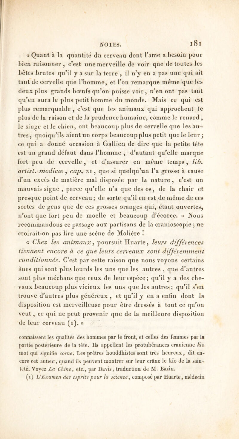 « Quant a la qiiantite clii cerveau dont I’ame a besoin pour l)ien raisonner , c’est unemerveille de voir que de toutes les betes brutes qu’il y a sur la teire , il n’y en a pas une qui ait tanl de cervelle que Fhommc, et I’on remarque merae que les deux plus grands boeufs qu’on puissevoir, n’en ont pas tant qii’eu aura le plus petit homme du monde. Mais ce qui est plus remarquable , c^est que les animaux qui approchent ie plus de la raison et de la prudence bumaine, comrae le renard , le singe et le chien, out beaucoup plus dc cervelle que les au- tres , quoiqu^ils aient un corps beaucoup plus petit queleleur; ce qui a donne occasion a Gallien dc dire que la petite lete est un grand defaut dans rhomme , d^autant qu’elle marque fort peu de cervelle , et d’assurer en meme temps, lib, artist, medicce, cap, 21 , que si quelqu’un Fa grosse a cause d’un exces de raatiere mal disposee par la nature , c’est un mauvais signe , parce qiFelle n’a que des os, de la chair et presque point de cerveau; de sorte qu’il en est de meme de ces sortes de gens que de ces grosses oranges qui, etant ouvertesj iFont que fort peu de moelle et beaucoup d’ecorce. » Nous recomraandons ce passage aux partisans de la cranioscopie ; ne croirait-on pas lire une scene de Moliere ! « Chez les animaux ^ poursuit Huarte, leurs differences tiennent encore a. ce que leurs cerveaux sent differemment conditionnes. C’cst par cette raison que nous voyons certains anes qui sont plus lourds les uns que les autres , que d^autres soiit plus mechans que ceux de leurespece; qu^il y a des che- vaux beaucoup plus vicieux les uns que les autres; qiFil s^en trouve d’autres plus gen^reux , et qu’il y en a enfin dont la disposition est merveilleuse pour etre dresses a tout ce qu’on veut 5 ce qui ne pent provenir que de la meilleure disposition de leur cerveau (1). » connaissent les qiialites des hommes par le front, et celles des femmes par la partie posterieure de la tete. Ils appellent les protuberances cranienne Kio mot qui signifie come. Les pretres bouddliistes sont tres heureux, dit en- core cet auteur, quand ils peiivent montrer sur leur crane le kio de la sain- tele. Voyez La Chine^ etc., par Davis, traduction de M. Bazin. (i) VExamen des csprits pour la sciencey compose par Huarte, medecin