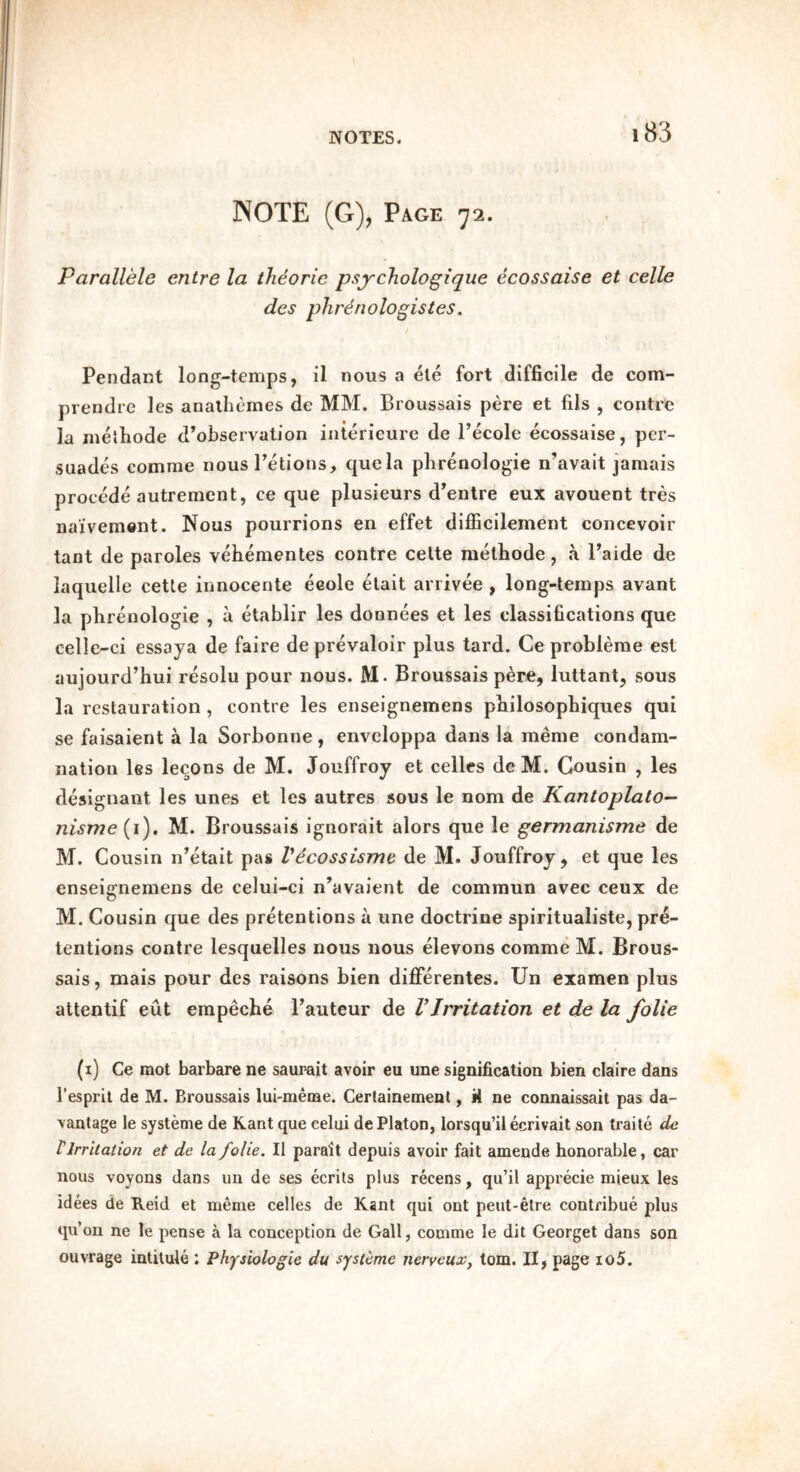 NOTE (G), Page 72. Parallele entre la theorie psychologique ecossaise et celle des plirenologistes. Pendant long-temps, il nous a ete fort difficile de com- prendre les analhcmes de MM. Broussais pere et fils , centre la melhode d’observation iiiterieure de I’ecole ecossaise, per- suades comme nous I’etions, quela phrenologie n’avait jamais precede autrement, ce que plusieurs d^entre eux avouent tres na’ivem&nt. Nous pourrions en effet difficilement concevoir tant de paroles vehementes centre celte melliode, a Paide de laquelle cette innocenle eeole elait arrivee , long-temps avant la phrenologie , a etablir les donnees et les classifications que celle-ci essaya de faire deprevaloir plus tard. Ce probleme est aujourd’hui resolu pour nous. M. Broussais pere, luttant, sous la restauration , centre les enseignemens pbilosopbiques qui se faisaient a la Sorbonne, enveloppa dans la meme condam- nation les lecons de M. Jouffroy et celles de M. Cousin , les designant les unes et les autres sous le nom de Kantoplalo— nisme {}), M. Broussais ignorait alors que le germanisme de M. Cousin n’etait pas Vecossisme de M. Jouffroy, et que les enseignemens de celui-ci n’avaient de comraun avec ceux de M. Cousin que des pretentions a une doctrine spiritualiste, pre- tentions centre lesquelles nous nous elevons comme M. Brous- sais , mais pour des raisons bien differentes. Un examen plus attentif eut empeebe Pauteur de VIrritation et de la folie (i) Ce mot barbare ne saurait avoir eu une signification bien claire dans I’espril de M. Broussais lui-meme. Certainement, it ne connaissait pas da- vantage le systeme de Kant que celui de Platon, lorsqu’il ecrivait son traite de V Irritation et de la folie. II parait depuis avoir fait amende honorable, car nous voyons dans un de ses ecrils plus recens, qu’il apprecie mieux les idees de Reid et meme celles de Kant qui ont peut-etre contribue plus qu’on ne le pense a la conception de Gall, comme le dit Georget dans son ouvrage intitule : Physiologie du systeme nerveux, tom. II, page io5.