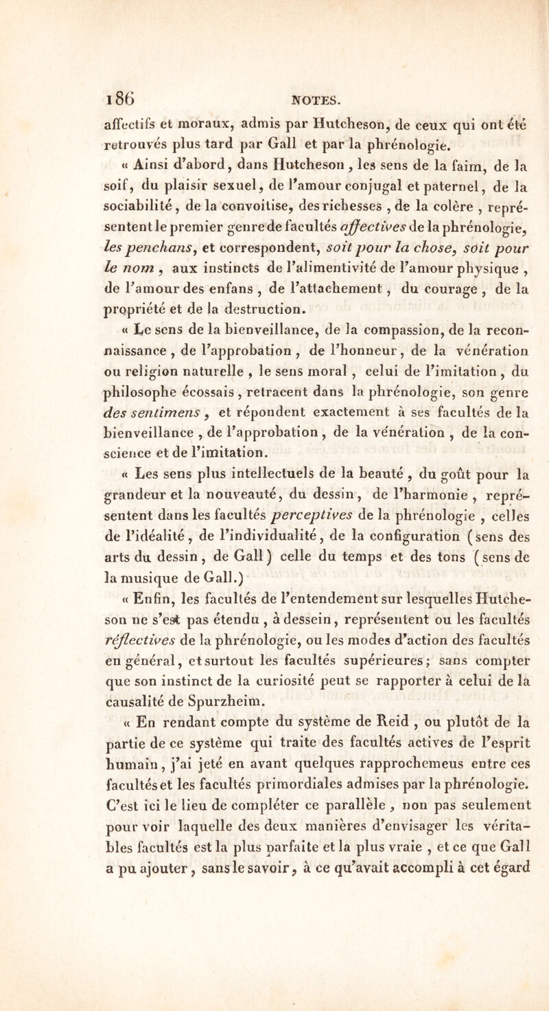 affeclifs et moraux, admis par Hutcheson, de ceux qui ont etc retrouves plus tard par Gall et par la phrenologie. « Ainsi d’abord, dans Hutcheson, les sens de la faim, de la soif, du plaisir sexuel, de I’amour conjugal etpaternel, de la sociabilite, de la convoitise, desrichesses , de la colere , repre- sentent le premier genre de facultes ajfectwes de la phrenologie, lespenchanSy et correspondent, soit pour la chosey soil pour le nom , aux instincts de Talimentivite de I’amour physique , de Tamourdes enfans , de Fattachement, du courage , de la propriete et de la destruction. « Le sens de la bienveillance, de la compassion, de la recon- naissance , de Tapprobation , deThonneur, de la veneration ou religion naturelle , le sens moral , celui de I’imitation , du philosophe ecossais , retracent dans la phrenologie, son genre des sentimens , et repondent exactement a ses facultes de la bienveillance , de I’approbation , de la ve'neration , de la con- science et de Fimitation. « Les sens plus intellecluels de la beaute , du gout pour la grandeur et la nouveaute, du dessin, de Fharmonie , repre- sentent dans les facultes perceptives de la phrenologie , celles de Fidealite, de Findividualite, de la configuration (sens des arts du dessin , de Gall) celle du temps et des tons (sens de la musique de Gall.) « Enfin, les facultes de Fentendement sur lesquelles Hutche- son ne s’est pas etendu , adessein, representent ou les facultes rejlectwes de la phrenologie, ou les modes d’action des facultes en general, etsurtout les facultes superieures; sans compter que son instinct de la curiosite pent se rapporter a celui de la causalite de Spurzheira. « En rendant compte du systeme de Reid , ou plutot de la partie de ce systeme qui traite des facultes actives de Fesprit humain, j’ai jete en avant quelques rapprochemeus entre ces facultes et les facultes priraordiales admises par la phrenologie. C’est ici le lieu de completer ce parallMe , non pas seulement pour voir laquelle des deux manieres d’envisager les verita- bles facultes est la plus parfaite et la plus vraie , et ce que Gall a pu ajouter, sansle savoir, a ce qu’avait accompli a cet egard