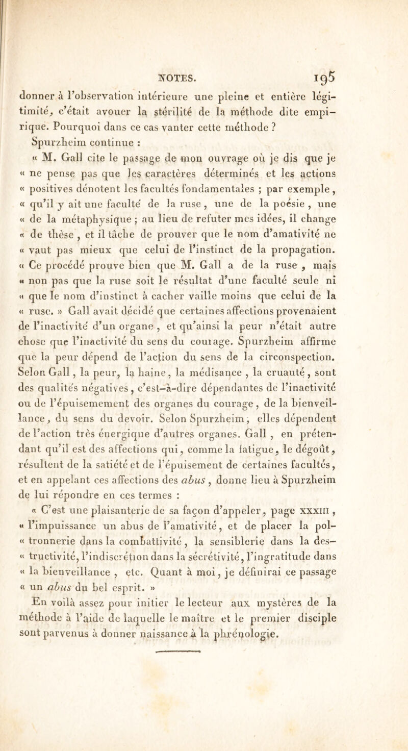 donner a Fobservatlon iiilerieure une pleine et entlere legi- timite_, c’etait avoiier la sterilite de la raetbode dite empi- riqiie. Pourquoi dans ce cas vanter cette melbode ? Spurzheim continue : « M. Gall cite le passage de mon ouvrage ou je dis que je « ne pense pas que les caractcu'es determines et les actions « positives denotent les facultes fondamentales ; par exemple , « qubl j ait une faculte de la ruse , une de la pocsie , une « de la metapbysique ; au lieu de refuter mes idees, il change « de these , et il tache de prouver que le nom d’amativite ne « vaut pas mieux que celui de Finstinct de la propagation. « Ce precede prouve bien que M. Gall a de la ruse , mais « non pas que la ruse soit le resultat d’une faculte seule ni « que le nom d’instinct a cacher vaille moins que celui de la <( ruse. » Gall avail decide que certaines affections provenaient de Finactivite' d’un organe , et qu’ainsi la peur n’etait autre chose que Finactivite du sens du couiage. Spurzheim affirme quo la peur depend de Faction du sens de la circonspection. Selon Gall, la peur, la haine, la medisance , la cruaute, sont des qualite's negatives, c’est-a-dire dependantes de Finactivite ou de Fepuisemement des organes du courage, de la hienveil- lance, du sens du devoir. Selon Spurzheim, elles dependent de Faction tres energique d’autres organes. Gall , en preten- dant qu’il est des affections qui, comme la fatigue^ le degout, resulteiit de la satiete et de Fepuisement de certaines facultes, et en appelant ces affections des abus , donne lieu a Spurzheim de lui repondre en ces termes : « C’est une plaisanterie de sa fagon d^appeler, page xxxiii, « Fimpuissance un abus de Famativite, et de placer la pol- « tronnerie dans la combattivite, la sensiblcrie dans la des— « tructivite, Findiscietion dans la secretivite, Fingratitude dans « la bienveillance , etc. Quant a moi, je definirai ce passage « un abus du bel esprit. » En volla assez pour initicr le lecteur aux m jsteres de la methode a Faide de laquelle le maitre et le premier disciple sont parvenus a douiier naissance a la phrenologie.