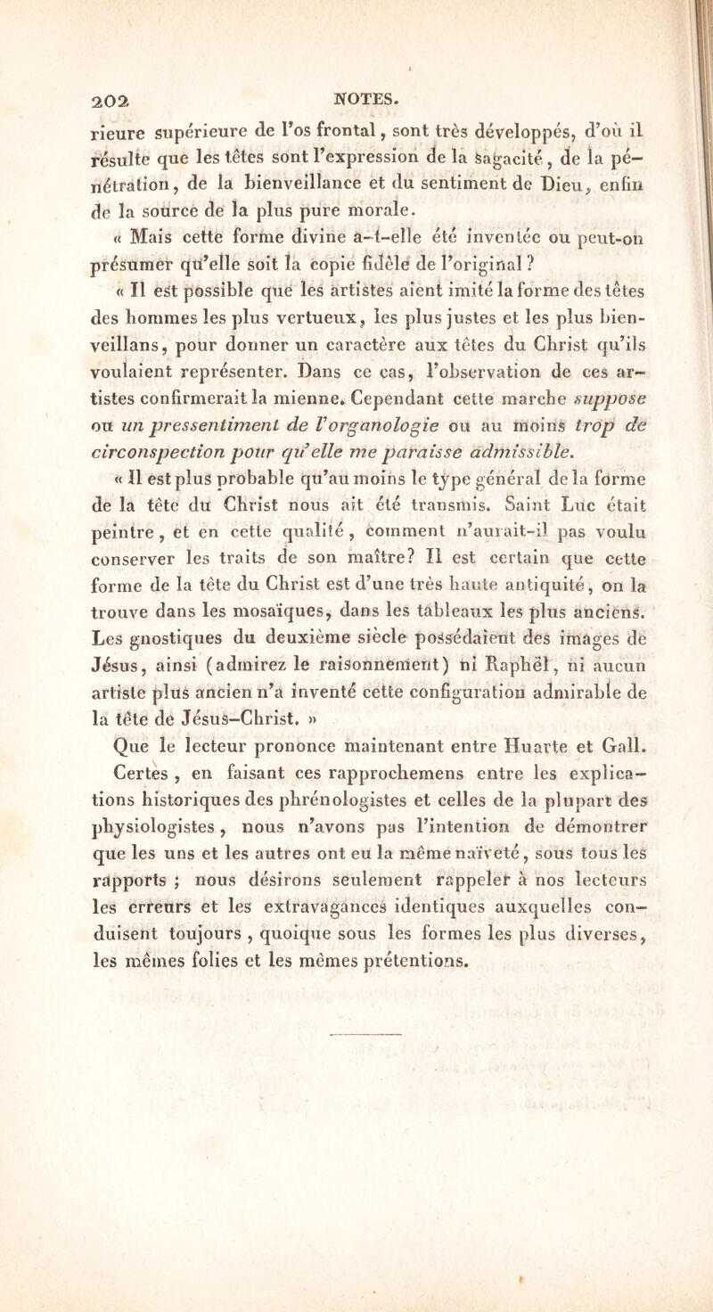 rieure superieure de Tos frontal, sont tres developpes, d’ou il resulte que les tetes sont Texpression de la fea^acite , de la pe- netration, de la bienveillance et du sentiment de Dieii, enlin de la source de la plus pure morale. « Mais cette forme divine a-t-elle etc invenlec ou peut-on prosumer qu’elle soit la copie fidele de Poriginal ? « II e^t possible que les artistes aient imite la forme des tetes des bommes les plus vertueiix, les plus justes et les plus bien- veillans, pour dormer un caractere aux tetes du Christ qu’ils voulaient representer. Dans ce cas, Fobservation de ces ar- tistes confirmerait la mienne, Cependant cette marche suppose oit un pressentimenl de Vorganologie ou au moins trop de circonspection pour qdelle me paraisse admissible, « 11 est plus probable qu’au moins le tjpe general de la forme de la tete du Christ nous ait ete transmis. Saint Luc etait peintre , et en cette qualite , comment n’aurait-i] pas voulu conserver les traits de son maitre? 11 est certain que cette forme de la tete du Christ est d’une tres harste antiquite, on la trouve dans les mosa'iques, dans les tableaux les plus anciens. Les gnostiques du deuxieme siecle possedaient des images de J4sus, ainsi (adrnirez le raisonnemerit) ni Raphe!, ni aucun artiste plus ancienn’a invente cette configuration admirable de la tete de Jesus-Christ. » Que le lecteur prononce maintenant entre Huarte et Gall. Certes , en faisant ces rapprochemens entre les explica- tions historiques des phrenologistes et celles de la plupart des physiologistes, nous nWons pus Fintention de demontrer que les uns et les autres ont eu la memenaivete, sous tous les rapports ; nous desirons seulement rappelei* a nos lecteurs les erreurs et les extravagances identiques auxquelles con- duisent toujours , quoique sous les formes les plus diverses, les memes folies et les memes pretentions.