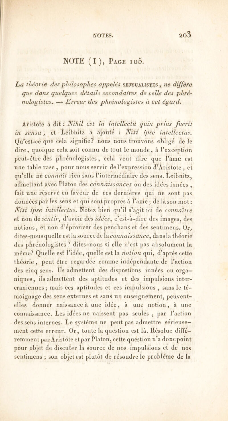 INOTE (I), Page io5. La theorie desphilosophes appeles sErfsuALisxES, ne dijfere que dans quelques details secondaires de celle des phre~ nologistes» — Erreur des phrcnologistes d cet ^gard. Aristote a dit : Nihil est in intellectu quin prius fiierit in sensu , et Leibnitz a ajoute : Nisi ipse intellectus. Qu’esl-ce que cela signifie? nous nous trouvons oblige de le dire, quoique cela soit connu de tout le monde, a Fexception peut-etre des pbrenologistes, cela veut dire que Fame est une table rase, pour nous servir deFexpression d’Aristole , et qu’elle ne connait rien sans Fintermediaire des sens. Leibnitz, admettant avec Platon des connaissances on des ide'es innees , fait une reserve en faveur de ces dernieres qui ne sont pas. donnees par les sens et qui sont propres a Fame ; de la son mot: Nisi ipse intellectus. Notez bien qu’il s’agit ici de connaitre et non Atsentir., d’avoir des ide'es^ c’est-a-dire des images, des notions, et non d’eprouver des pencbans et des sentimens. Or, dites-nousquelle estla ^oMYceAelsiCOnnaissance., dansla tbeorie des pbrenologistes ? dites-nous si elle n’est pas absolument la meme? Quelle est Fidee, quelle est la notion qui, d’apres cette tbeorie , peut etre regardee comme independante de Faction des cinq sens. Ils admettent des dispostions innees ou orga- niques, ils admettent des aptitudes et des impulsions inter- craniennes; mais ces aptitudes et ces impulsions , sans le te- moignage des sens externes et sans un enseignement, peuvent- elles donner naissance a une idee, a une notion, a une connaissance. Les idees ne naissent pas seules , par Faction des sens internes. Le systeme ne peut pas admettre serieuse— ment cette erreur. Or, toute la question est la. Resolue diffe- remment par Aristote et par Platon, cette question n’a done point pour objet de discuter la source de nos impulsions et de nos sentimens ; son objet est plutdt de resoudre le probleme de la