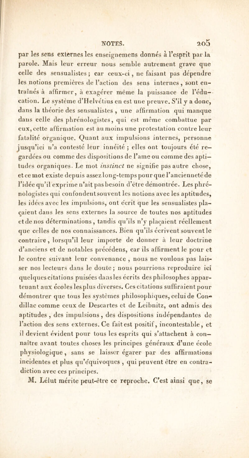 par les sens externes les enseigneniens donnes a Tesprit par la parole. Mais leur erreur nous semble autrement grave que celle des sensuallstes ; car ceux-ci, ne faisant pas dependre les notions premieres de I’aclion des sens internes , sont en- traines a affirmer, a exagerer meme la puissance de I’edu-- cation. Le systcme d’Helvclius en esl une preuve. S^il y a done, dans la tlieorie des sensualistes , une affirmation qui manque dans celle des phrenologistes, qui est meme combattue par euXjCette affirmation est aumoins une protestation contre leur fatalile organique. Quant aux impulsions internes, personne jusqu’ici n’a contestc leur iniieite ; elles ont toujours cte re— gardees ou comme des dispositions de Fame ou comme des apti- tudes organiques. Le mot instinct ne signifie pas autre chose, et ce mot existe depuis assez long-temps pour que Fanciennete de Fidee qu’il exprime n’aitpasbesoin d’etre demontree. Les phre- nologistes qui confondentsouvent les notions avec les aptitudes, les id^es avec les impulsions, ont e'erit que les sensualistes pla- qaient dans les sens externes la source de toutes nos aptitudes etdenos determinations, tandis qu’ils n’y placaient reellement que celles de nos connaissances. Bien qu’ils ecrivent souvent le contraire , lorsqu’il leur importe de donner a leur doctrine d’anciens et de notables precedens, car ils affirment le pour et le contre suivant leur convenance , nous ne voulons pas lais- ser nos lecteurs dans le doute; nous pourrions reproduire ici quelques citations puisees dansles ecrits des philosophes appar- tenant aux ecoles les plus diverses. Ces citations suffiraient pour demonlrer que tous les systemes philosopliiques, celui de Con** dillac comme ceux de Descartes et de Leibnitz, ont admis des aptitudes , des impulsions, des dispositions iudependantes de Faction des sens externes. Ce fait est positif, incontestable, et il devient evident pour tous les esprits qui s’attachent a con— naitre avant toutes clioscs les principes gencraux d’une ecole physiologique, sans se laisser egarer par des affirmations incidentes et plus qu’e'quivoques , qui peuvent etre en contra- diction avec ces principes. M. Lelut merite peut-etre ce reproche. C’est ainsi que, se