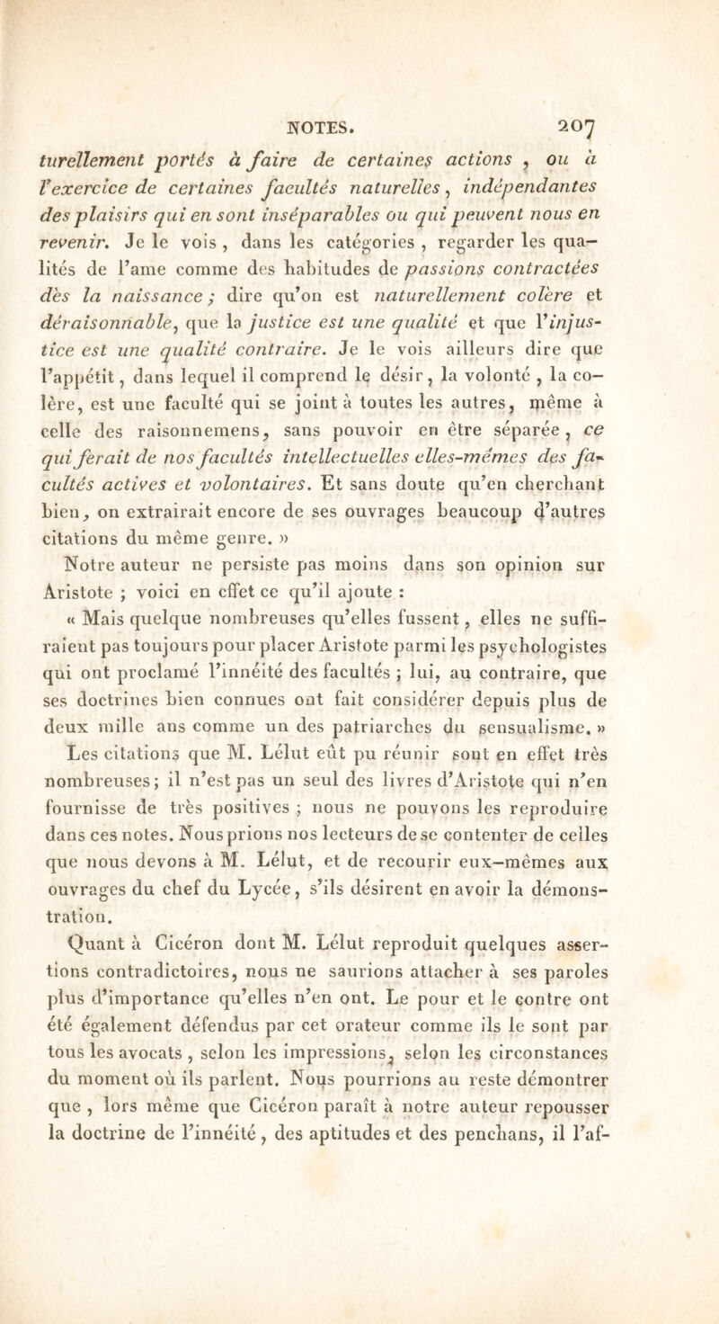 tiirellement portis a fairs de certaines actions , ou a Vexerclce de certaines facultes natiirelles, indcpendantes desplaisirs qui ensont inseparables ou qui peuoent nous en reoenin Jc le vois , dans les categories , regarder les qua— lites de Tame comme des liabitudes de passions contractees des la naissance; dire qu’on est naturellement coVere et deraisonnable^ que la justice est une qualile et que Vinjus- tice est une qualite contraire, Je le vois ailleurs dire que Tappetit, dans lequel il comprend le desir, la volonte , la co- lere, est une faculte qui se joint a toutes les autres, meme ii celle des raisonneniens, sans pouvoir en etre separee, ce qui ferait de nos facultes intellectuelles elles-memes des fa*. cultes actives et volontaires. Et sans doute qu’en chercliant bien, on extrairait encore de ses ouvrages beaucoup citations du meme genre. » Notre auteur ne persiste pas moins dans son opinion sur Aristote ; voici en cffet ce qu’il ajoute : « Mais quelque nombreuses qu’elles fussent, elles ne suffi- raient pas toujours pour placer Aristote parmi les psycbologistes qui ont proclame I’inneite des facultes ; lui, au contraire, que ses doctrines bien connues ont fait considerer depuis plus de deux mille ans comme un des patriarcbes dii sensualisme. » Les citations que M. Lelut eut pu reunir sout en effet tres nombreuses; il n’est pas un seul des livres d’Aristote qui n’en fournisse de ties positives ; nous ne pouvons les reproduire dans ces notes. Nous prions nos lecteurs dese contenter de celles que nous devons a M. Lelut, et de recourir eux—memes aux ouvrages du chef du Lycee, shls desirent en avoir la demons- tration. Quant a Ciceron dont M. Lelut reproduit quelques asser- tions contradictoircs, nous ne saurions attacher a ses paroles plus d’importance qu’elles n’en ont. Le pour et le centre ont ete egalement defendus par cet orateur comme ils le sont par tons les avocats , scion les impressions^ selon les circonstances du moment ou ils parlent. Noijs pourrions au reste demontrer que , lors meme que Ciceron parait a notre auteur repousser la doctrine de Finneite, des aptitudes et des penchans, il Faf-