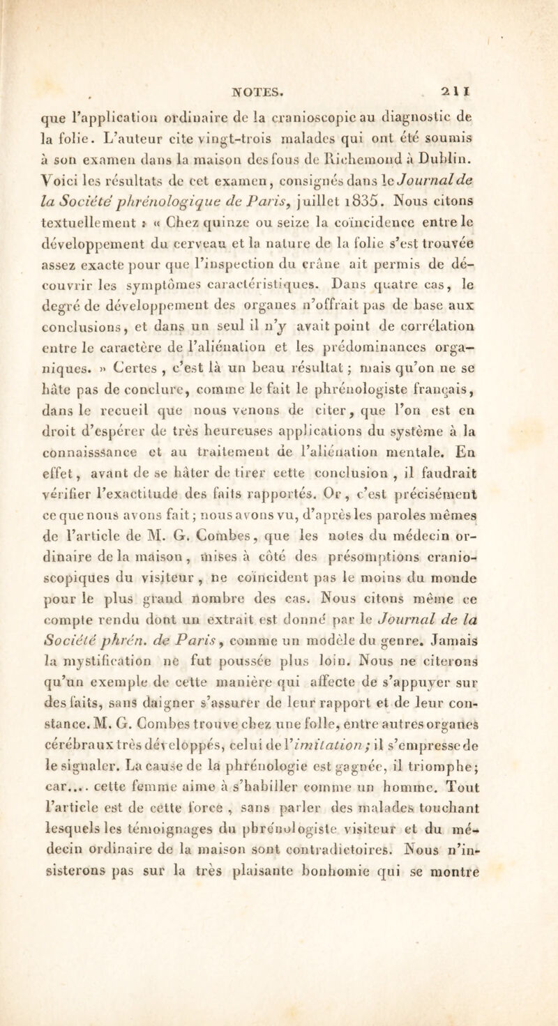 qiie rapplicalioii ordinaire de la craniascopic au diagno^jtic de la folie. L’auteur cite vingt-trois nialades qui ont ete soumis a son examen dans la maison desfous de Ritdieinond a Dublin. Voici les resultats de cel examen , consignes dans le la Socicte phrenologique de Paris^ juillet i835. Nous citons textuellement i « Chez quinze ou seize la coincidence entre le developpement du cerveau et la nature de la folie s’est Irouvee assez exacte pour que I’inspection du crane ait perinis de de- couvrir les syrnplbraes caracteristiques. Dans quatre cas, le degre de developpement des orgaues n’offrait pas de base aux conclusions, et dans un seiil il n j avait point de correlation entre le caractere de ralimialion et les predominances orga- niques. Certes , c’est la un beau resultat; mais qu’on ne se hate pas de conclure, comme le fait le phrenologiste franeais, dans le recueil ejue nous venons de citer, que Don est en droit d’esperer de tres heureuses applications du systeme a la connaisssance et au trailement de I’alienation mentale, En effet, avant de se hater de tirer cette conclusion , il faudrait verifier Texactitude des fails rapportes. Or, c.’est precisement ce que nous avoiis fait; nousavons vu, d’apresles paroles memes de I’article de M. G. Combes, que les notes du medecin or- dinaire de la maison, mines a cote des presomptions cranio- scopiques du visiteur , ne coincident pas le moins du monde pour le plus grand nombre des cas. Nous citons merne ce comple rendu dont un extrait est donne' par ie Journal de la Societe phren. de Paris ^ comme un modele du genre. Jamais la mystification ne fut poiissee plus loin. Nous ne citerons qu’un exemple de cette maniere qui alfecte de s’appuyer sur des fails, sans daigner s’assurer de leur rapport et de leur con- stance. M. G. Combes trouve cbez une folie, entre autres organes cerebrauxtres developpes, celui AeVimitation; il s’empresscde le signaler. La cause de la phrenologie est gagnee, il triomphe; car,... cette femme aime a s’habiller comme un homme. Tout I’article est de cette force , sans parler des malades touchant lesquelsles temoignages du phrenologiste visiteur et du me- decin ordinaire de la maison sont contradictoires. Nous n’in- sisterons pas sur la tres plaisante bonhomie qui se montre