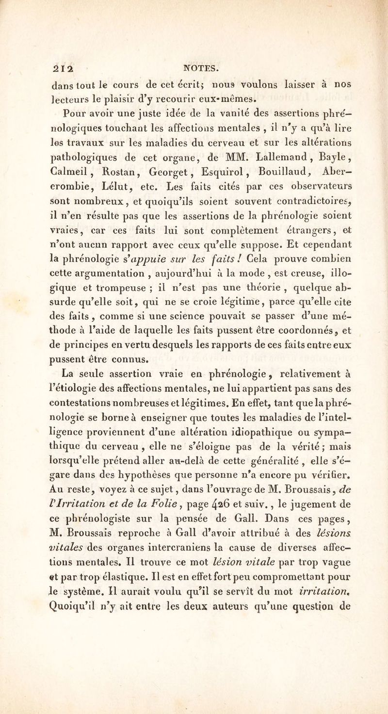 dans lout le cours de cet ecritj nous voulons laisser a nos lecteurs le plaisir d’y recourlr eux-niemes. Pour avoir une juste idee de la vanile des assertions plire— nologiques touchant les affections mentales , il n'y a qu’a lire los travaux sur les maladies du eerveau et sur les alterations patLologiques de cet organe, de MM. Lallemand, Bayle, Calmeil, Rostan, Georget, Esquirol, Bouillaud, Aber- crombie, Lelut, etc. Les faits cites par ces observateurs sont nombreux, et quoiqu’ils soient souvent contradictoires, il n’en resulte pas que les assertions de la phrenologie soient vraies, car ces faits lui sont completement etrangers, et n’ont aucun rapport avec ceux qu’elle suppose. Et cependant la phrenologie s\ippuie sur les faits ! Cela prouve combien cette argumentation , aujourd’hui ;i la mode , est creuse, illo- gique et trompeuse ; il n'est pas une theorie , quelque ab- surde qu’elle soit, qui ne se croie le'gitime, parce qu’elle cite des faits, comme si une science pouvait se passer d’une me- thode a Paide de laquelle les faits pussent etre coordonnes, et de principes en vertu desquels les rapports deces faits entreeux pussent etre connus. La seule assertion vraie en phrenologie ^ relativement a Fetiologie des affections mentales, ne lui appartient pas sans des contestations nombreuses et legitimes. En effet, tant que la phre- nologie se borne cl enseigner que toutes les maladies de Pintel- ligence proviennent d’une alteratioii idiopathique ou sympa— thique du eerveau, elle ne s’eloigne pas de la verite; mais lorsqu’elle pretend aller au-dela de cette generalite , elle s^e- gare dans des hypotheses que personne n'a encore pu veritier. Au resle, voyez a ce sujet, dans Pouvrage de M. Broussais, de VIrritation et de la Folie, page et suiv., le jugement de ce phrenologiste sur la pensee de Gall. Dans ces pages, M. Broussais reproche a Gall d’avoir attribue a des lesions vitales des organes intercraniens la cause de diverses affec- tions mentales. Il trouve ce mot lesion vitale par trop vague et par trop elastique. Il est en effet fort peu compromettant pour le systeme. Il aurait voulu qu^il se servit du mot irritation, Quoiqu’il rPy ait entre les deux auteurs qu’une question de