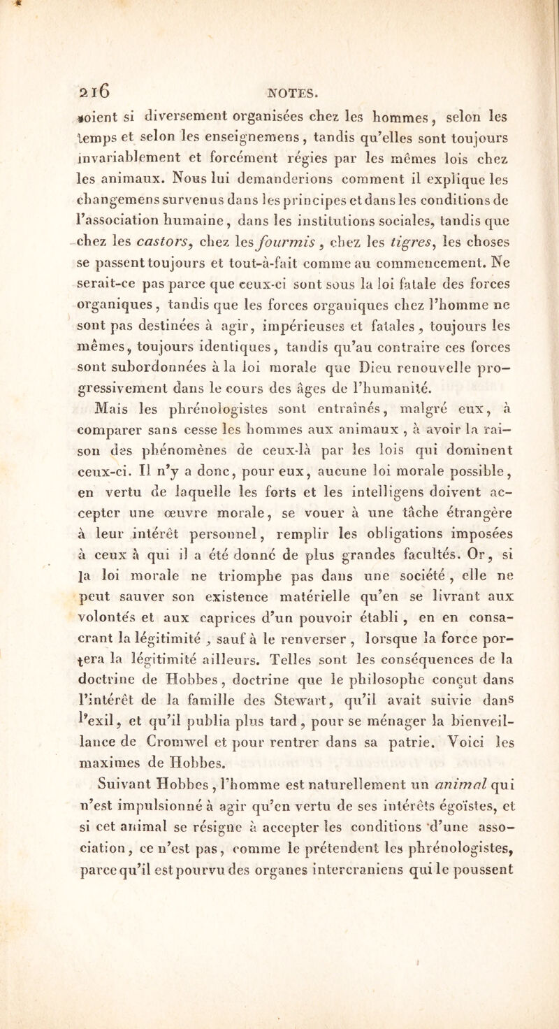 216 ^oient si diversemeiit organisees cliez les hommes, selon les temps et selon les enseignemens, tandis qu’elles sont toujours invariablement et forcement regies par les memes lois chez les animaiix. Nous lui demanderions comment il explique les cliangemenssurveiiLis dans les principes et dans les conditions de ^association liumaine, dans les institutions sociales, tandis qiie chez les castors^ chez les fourmis, chez les tigres^ les choses se passent toujours et tout-a-fait comme au commencement. Ne serait-ce pas parce que ceux-ci sont sous la loi fatale des forces organiques, tandis que les forces organiques chez hhomme ne sont pas destinees a agir, imperieuses et fatales, toujours les memes, toujours identiques, tandis qu’au contraire ces forces sont subordonnees ala loi morale que Dieu renouvelle pro— gressivement dans le cours des ages de I’humanile. Mais les phrenologistes sont entraines, malgre eux, a comparer sans cesse les hommes aux animaux , a avoir la rai- son des phenomenes de ceux-la par les lois qui dominent ceux-ci. li n’y a done, pour eux, aucune loi morale possible, en vertu de laquelle les forts et les intelligens doivent ac- cepter line oeuvre morale, se vouer a une tache etrangere a leur interet personnel, remplir les obligations imposees a ceux a qui il a ete donne de plus grandes facultes. Or, si Ja loi morale ne triompbe pas dans line societe , clle ne pent sauver son existence materielle qu’en se livrant aux voloutes el aux caprices d’un pouvoir etabli , en en consa- crant la iegitimite ^ sauf a le renverser , lorsque la force por- tera la Iegitimite ailleurs. Telles sont les consequences de la doctrine de Hobbes , doctrine que le pbilosopbe concut dans I’interet de la famille des Stewart, qu’il avail suivie danS l^exil, et qu’il publia plus tard, pour se menager la bienveil- lance de Cromwel et pour rentrer dans sa patrie. Voici les maximes de Hobbes. Suivant Hobbes , Tbomme est naturellement iin animal qui u’est impulsionnea agir qu’en vertu de ses iiilercts egoistes, et si cet animal se resigiic a accepter les conditions ‘d’une asso- ciation, ce n’est pas, comme le pretendent les pbrenologistes, parce qu’il est poiirvu des organes intercraniens quile poussent