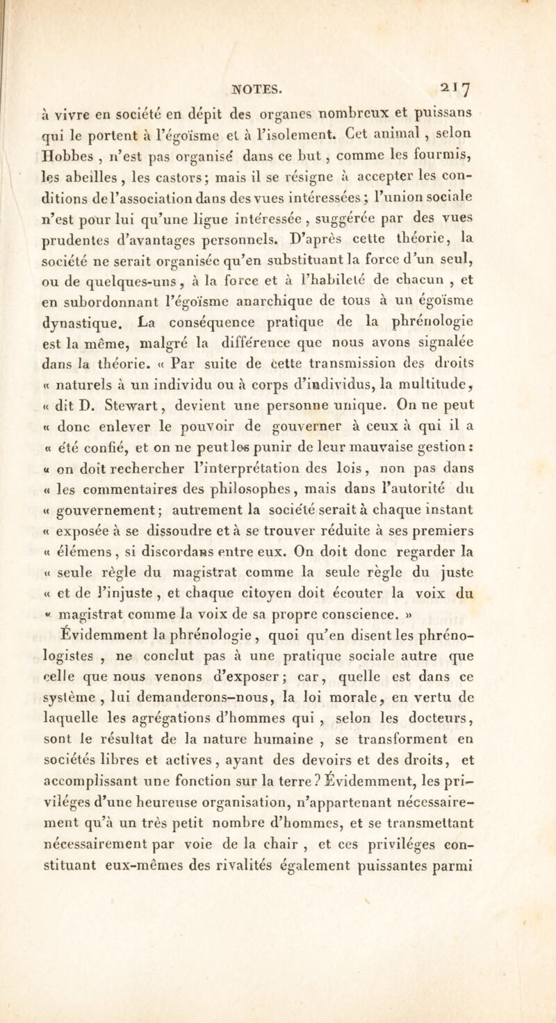 a vivre en soclete en depit des organes nombrcux et puissans qui le portent a I’egoisme et a Fisolement. Get animal , selon Hobbes 5 n’est pas organise' dans ce but, comme les fourmis, les abeilles , les castors; mais il se resigne a accepter les con- ditions deFassociation dans des vues interessees; Funion sociale n’est pour lui qu’une ligue inte'ressee , suggerce par des vues prudentes d’avantages personnels. D’apres cette tbeorie, la societe ne serait organisec qu^en substituant la force d^un seui, ou de quelques-uns 5 a la force et a Fhabilele de cbacun , et en subordonnant Fego’isme anarcbique de tous a un egoisme dynastique. La consequence pratique de la pbrenologie est la merae, malgre la diffe'rence que nous avons signalee dans la tbeorie. « Par suite de cette transmission des droits « naturels a un individu ou a corps d’iedividus, la multitude, « dit D. Stewart, devient une personne unique. On ne pent « done enlever le pouvoir de gouverner a ceux a qui il a « e'te confie, et on ne pent les punir de leur mauvaise gestion: « on doit recbercher Finterpretation des lois, non pas dans « les commentaires des pbilosophes, mais dans Fautorite du « gouvernement; autrement la socie'le serait a ebaque instant « exposee a se dissoudre et a se trouver reduite a ses premiers « elemens, si discordans entre eux. On doit done regarder la « seule regie du magistrat comme la seule regie du juste « et de I’injuste , et ebaque citoyen doit ecouter la voix du magistrat comme la voix de sa propre conscience. » fividemment la pbrenologie , quoi qu^en disent les pbreno- logistes , ne conclut pas a une pratique sociale autre que celle que nous venons d’exposer; car, quelle est dans ce syslerne , lui demanderons-nous, la loi morale, en vertu de laquelle les agregations d’bommes qui , selon les docteurs, sont le resultat de la nature bumaine , se transforment en societes libres et actives, ayant des devoirs et des droits, et accomplissant une fonetion sur la terre? ^ividemment, les pri- vileges d^une beureiise organisation, n’appartenant necessaire- ment qu’a un tres petit nombre d’hommes, et se transmettant necessairement par voie de la ebair , et ces privileges con- stituant eux-memes des rivalites egalement puissantes parmi