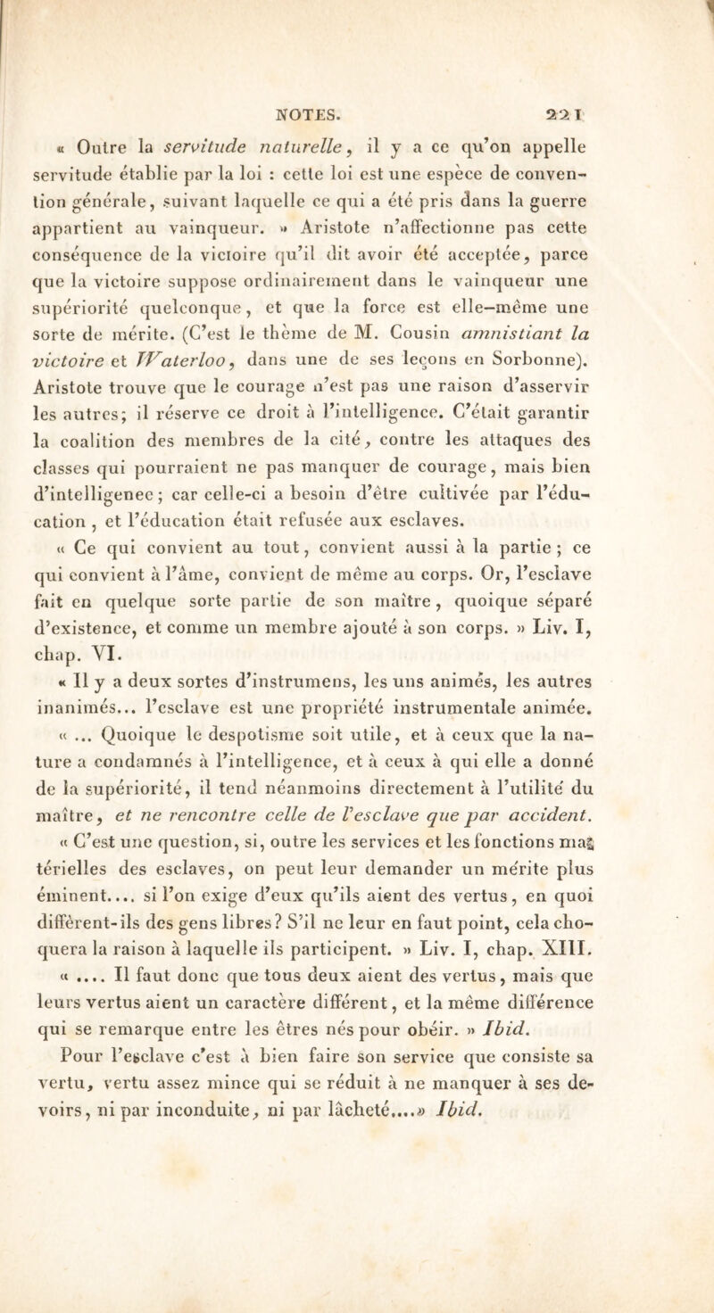 « Outre la sen>itude naturelle, il y a ce qxi’on appelle servitude etablie par la loi : cette loi est une espece de conven- tion generale, suivant laquelle ce qui a ete pris dans la guerre appartient an vainqueur. *» Aristote n’afFectionne pas cette consequence de la vicioire qu’il dit avoir ete acceptee, parce que la victoire suppose ordinairement dans le vainqueur une superiorite quelconque , et que la force est elle—meme une sorte de inerite. (C’est le theme de M. Cousin amnistiant la victoire et TVaterloo, dans une de ses lecons en Sorbonne). Aristote trouve que le courage n’est pas une raison d’asservir les autres; il reserve ce droit a I’intelligence. C^elait garantir la coalition des membres de la citC;, centre les altaques des classes qui pourraient ne pas manquer de courage, mais bien d’intelligenee; car celle-ci a besoin d’etre cultivee par I’edu- cation , et I’Mucation etait refusee aux esclaves. « Ce qui convient au tout, convient aussi a la partie ; ce qui convient a Fame, convient de meme au corps. Or, I’esclave fait en quelque sorte parlie de son rnaitre , quoique separe d’existence, et comme un membre ajoute a son corps. » Liv. I, chap. VI. « Il y a deux sortes d’instrumens, les uns animes, les autres inanimes... Fcsclave est une propriety instrumentale animee, « ... Quoique le despotisme soit utile, et a ceux que la na- ture a condaranes a I’intelligence, et a ceux a qui elle a donne de la superiorite, il tend neanmoins directement a I’utilite' du maitre, et ne rencontre celle de Vesclave que par accident. « C’est une question, si, outre les services et lesfonctions mag terielles des esclaves, on peut leur demander un merite plus eminent.... si I’on exige d’eux qu’ils aient des vertus, en quoi different-ils des gens libres? S’il ne leur en faut point, celacho- quera la raison a laquelle ils participent. » Liv. I, chap. XIII. « .... Il faut done que tons deux aient des vertus, mais que leurs vertus aient un caractere different, et la meme difference qui se remarque entre les etres nespour obeir. » Ibid. Pour I’esclave c’est a bien faire son service que consiste sa verlu, vertu assez mince qui se reduit a ne manquer a ses de- voirs, ni par inconduite^ ni par lacbete....^) Ibid.