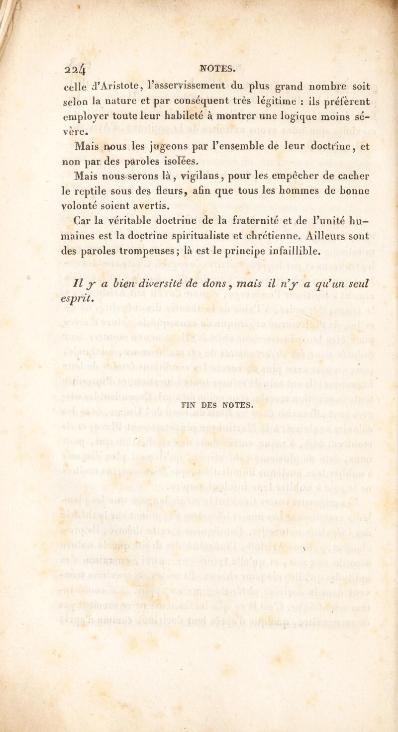 2^4 TOTES. celle cFAristote, Fasservissement du plus grand nombre soit selon la nature et par consequent tres legitime : ils preferent employer toute leur habilete a montrer une logique moins se- vere. Mais ii/ous les jugeons par Fensemble de leur doctrine, et non par des paroles isolees. Mais nous serons la, vigilans, pour les empecber de cacber le reptile sous des fleurs, afin que tous les bommes de bonne volonte soient avertis. Car la veritable doctrine de la fraternite et de Funite bu- maines est la doctrine spiritualiste et cbretienne. Ailleurs sont des paroles Irompeuses; la est le principe infaillible. 11 y a bien diversite de dons, mais il rijr a qu’un seul FIN DES NOTES.