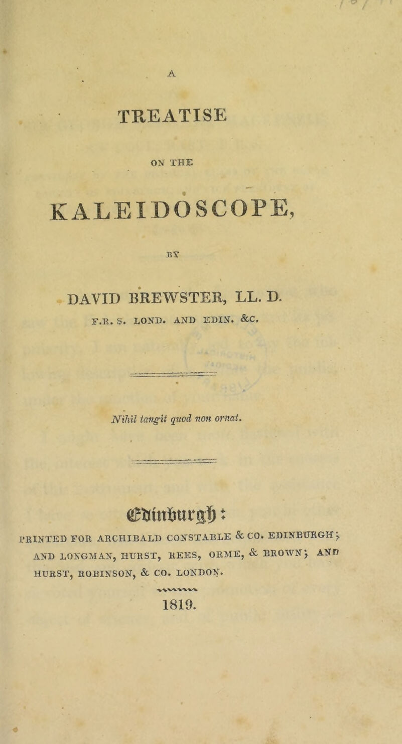 A TREATISE ON THE KALEIDOSCOPE, BY DAVID BREWSTER, LL. D. F.li. S. LOND. AND EDIN. &C. tangit quod non ornai. PRINTED FOR ARCHIBALD CONSTABLE & CO. EDINBURGH^ AND LONGMAN, HURST, REES, ORME, & BROWN j AND HURST, ROBINSON, & CO. LONDON. 1819.