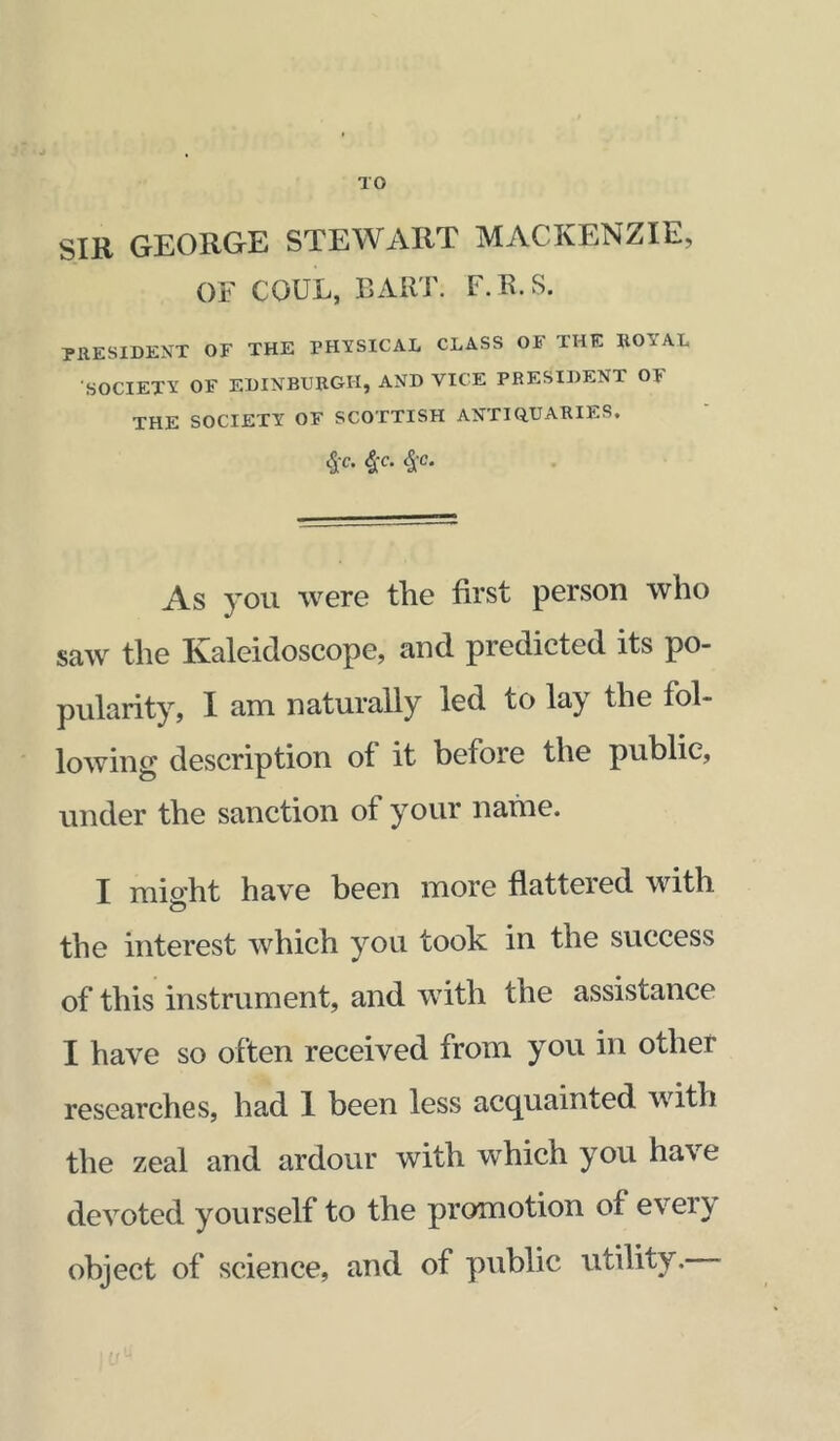 TO SIB GEORGE STEWART MACKENZIE, OF COUL, I3AKT. F.R.S. PRESIDENT OF THE PHYSICAL CLASS OF THE ROYAL SOCIETY OF EDINBURGH, AND VICE PRESIDENT OF THE SOCIETY OF SCOTTISH ANTIQUARIES. ^C. ^C. As you were the first person who saw the Ivaleidoscope, and predicted its po- pularity, I am naturally led to lay the fol- lowing description of it before the public, under the sanction of your nahie. I mis’ht have been more fiattered with the interest which you took in the success of this instrument, and with the assistance I have so often received from you in other researches, had 1 been less acc^uainted with the zeal and ardour with which you have devoted yourself to the promotion of evei}^ object of science, and of public utility.