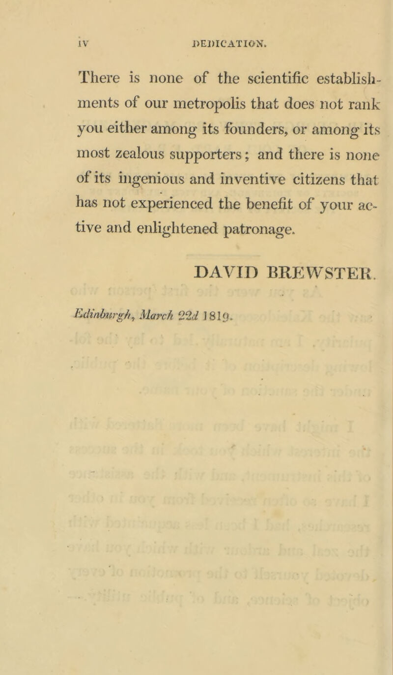 There is none of the scientific establish- ments of our metropolis that does not rank you either among its founders, or among its most zealous supporters; and there is none of its ingenious and inventive citizens that has not experienced the benefit of your ac- tive and enlightened patronage. DAVID BREVVSTEK. Kdinbiirghy March Q.‘id 1819.