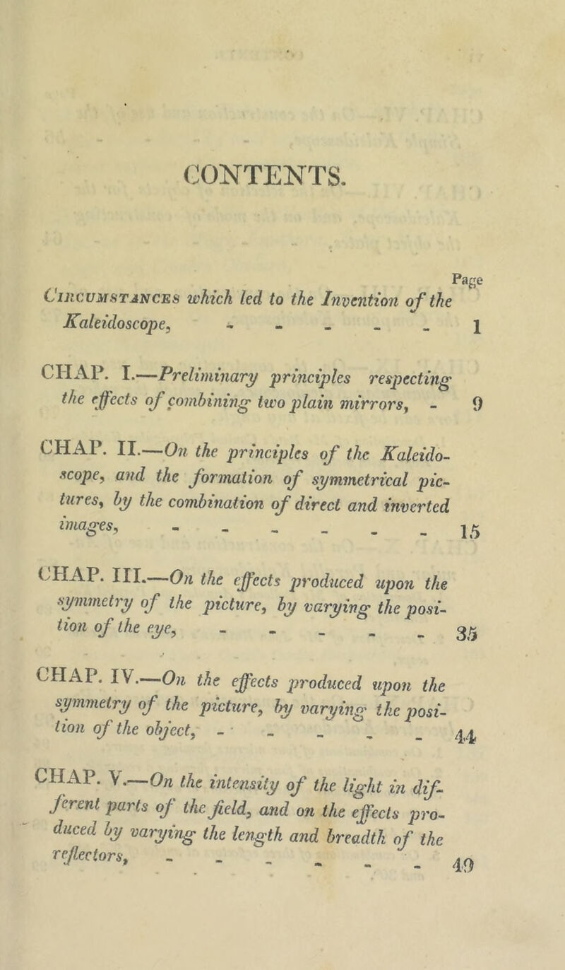 CONTENTS. Page CincuMfiTJNCES which led to the Imoention of the Kaleidoscope, - - - > _ j CHAP. I.—Preliminary principles respecting the effects off combining two plain mirrors, - 9 CHAP. II.—On the principles off the Kaleido- scope, and the fformation off symmetrical pic- tures, by the combination off direct and inverted images, the ejffects produced upon the symmetry off the picture, by varying the posi- tion off the eye, “ * - - - 35 CHAP. IV.—On the effects produced upon the symmetry off the picture, by varying ike posi- tion off the object, - _ CHAP. \.—On the intensity off the light in diff- jerent parts off thejield, and on the effects pro- duced by varying the length and breadth off the reffectors. 40