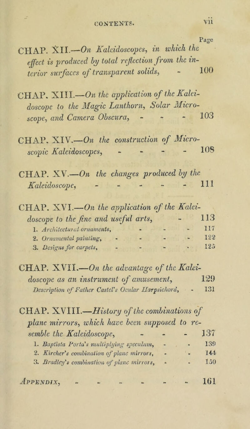 CHAP. Xll.—On Kaleidoscopes, in which the effect is produced bp total refection from the in- terior surfaces of transparent solids, Pae 100 CHAP. XIII.—On the ajjplication of the Kalei- doscope to the Magic Lanthorn, Solar Micro- scope, and Camera Ohscura, - - - 103 CHAP. XIV.—On the construction of Micro- scopic Kaleidoscopes, - - - - I OS CHAP. XV.—On the changes produced hp the Kaleidoscope, - - - - - 111 CHAP. XVI.—On the application of the Kalei- doscope to the fine and useful arts, - 113 1. Architectural ornaments, - - - 117 2. Ornamentaljraiuting, - - - “ 122 3. Designs for carpets, - - - - 125 CHAP. XVII.—On the advantage of the Kalei- doscope as an instrument of amusement, 12i) Description of Father Castcl's Ocular Harpsichord, - 131 CHAP. XVIII.—Historp of the combinations of plane mirrors, which have been supposed to re- semble the Kaleidoscope, - - - 137 1. Baptista Forta's mulliplping spreculain, - - 139 2. Kirchcr's combination of plane mirrors, - . lii 3. Bradley's combination of 2)lanc mirrors, * * 150 Appendix, IGl