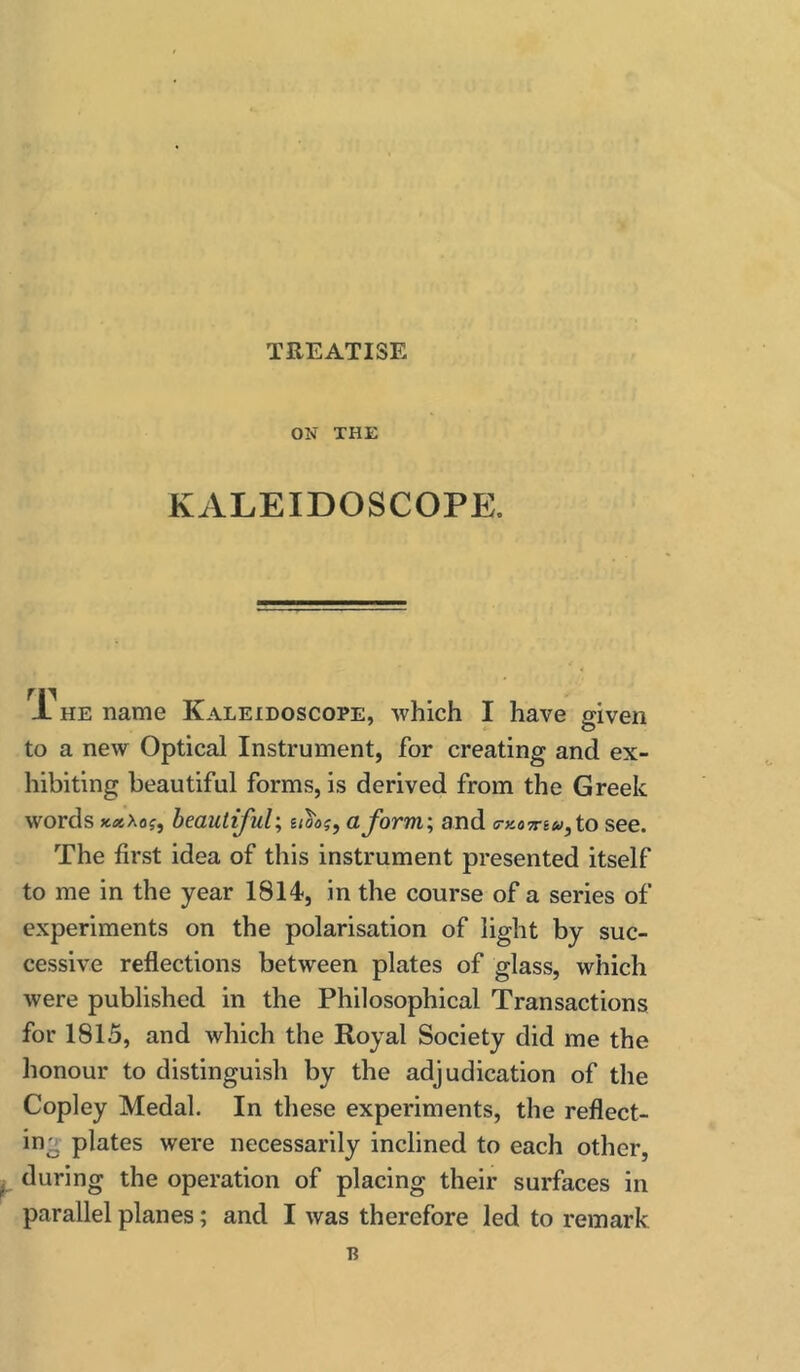 TREATISE ON THE KALEIDOSCOPE. X HE name Kaleidoscope, Avhich I have given to a new Optical Instrument, for creating and ex- hibiting beautiful forms, is derived from the Greek words beautiful; hoc?, a form; and (Tx.07riu,to see. The first idea of this instrument presented itself to me in the year 1814, in the course of a series of experiments on the polarisation of light by suc- cessive reflections between plates of glass, which were published in the Philosophical Transactions for 1815, and which the Royal Society did me the honour to distinguish by the adjudication of the Copley Medal. In these experiments, the reflect- ing plates were necessarily inclined to each other, y during the operation of placing their surfaces in