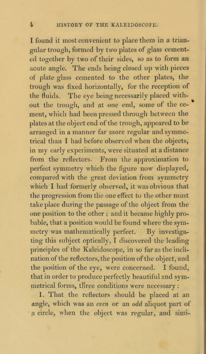 I found it most convenient to place them in a trian- gular trough, formed by two plates of glass cement- ed together by two of their sides, so as to form an acute angle. The ends being closed up with pieces of plate glass cemented to the other plates, the trough was fixed horizontally, for the reception of the fluids. The eye being necessarily placed with- out the trough, and at one end, some of the ce- ment, which had been pressed through between the plates at the object end of the trough, appeared to be arranged in a manner far more regular and symme- trical than I had before observed when the objects, in my early experiments, were situated at a distance from the reflectors. From the approximation to perfect symmetry which the figure now displayed, compared w ith the great deviation from symmetry which I had formerly observed, it was obvious that the progression from the one effect to the other must take place during the passage of the object from the one position to the other ; and it became highly pro- bable, that a position Avould be found where the sym- metry was mathematically perfect. By investiga^ ting this subject optically, I discovered the leading principles of the Kaleidoscope, in so far as the incli- nation of the reflectors, the position of the object, and the position of the eye, were concerned. I found, that in order to produce perfectly beautiful and sym- metrical forms, three conditions were necessary : 1. That the reflectors should be placed at an angle, which was an eveji or an odd aliquot part of ' a circle, when the object was regular, and simi-