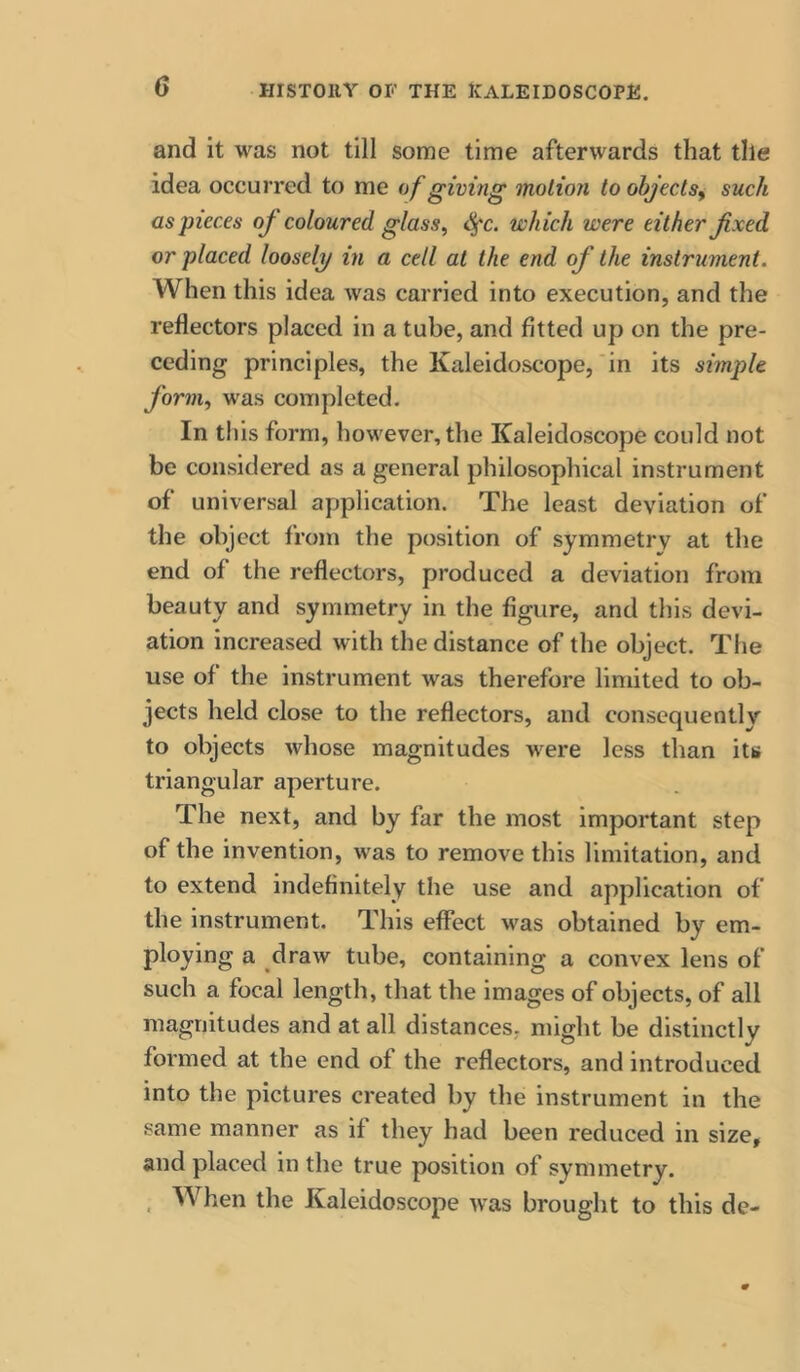 and it was not till some time afterwards that the idea occurred to me of giving motion to objects^ such as pieces oj coloured glass^ <^c. which were either fixed or placed loosely in a cell at the end of the instrument. When this idea was carried into execution, and the reflectors placed in a tube, and fitted up on the pre- ceding principles, the Kaleidoscope,‘in its simple form., was completed. In this form, however, the Kaleidoscope could not be considered as a general philosophical instrument of universal application. The least deviation of the object from the position of symmetry at the end of the reflectors, produced a deviation from beauty and symmetry in the figure, and this devi- ation increased with the distance of the object. Tlie use of the instrument was therefore limited to ob- jects held close to the reflectors, and consequently to objects whose magnitudes were less than its triangular aperture. The next, and by far the most important step of the invention, was to remove this limitation, and to extend indefinitely the use and application of the instrument. This effect was obtained by em- ploying a draw tube, containing a convex lens of such a focal length, that the images of objects, of all magnitudes and at all distances, might be distinctly formed at the end of the reflectors, and introduced into the pictures created by the instrument in the same manner as if they had been reduced in size, and placed in the true position of symmetry. . When the Kaleidoscope was brought to this de-