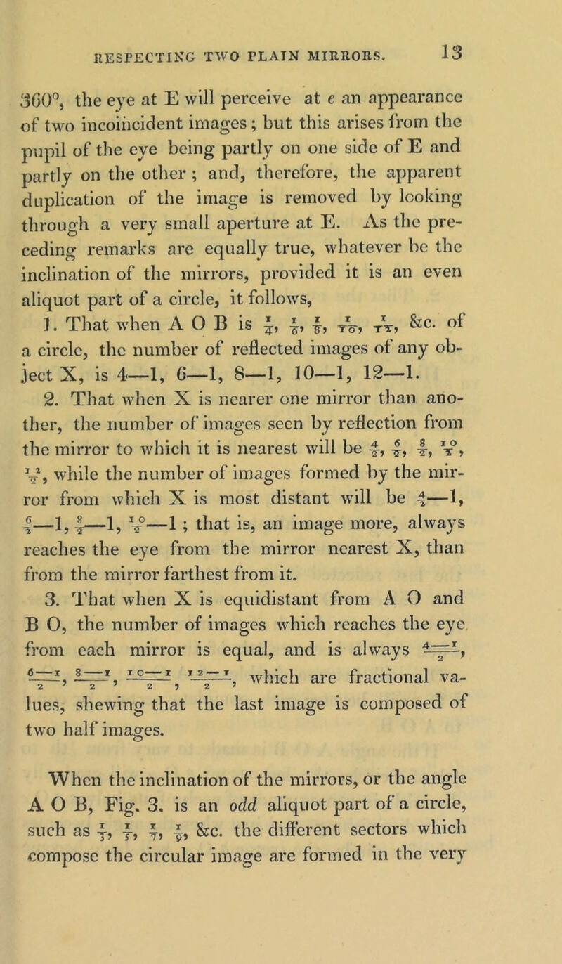 360% the eye at E will perceive at e an appearance of two incoiheident images; but this arises Ifom the pupil of the eye being partly on one side of E and partly on the other ; and, therefore, the apparent duplication of the image is removed by looking through a very small aperture at E. As the pre- ceding remarks are equally true, whatever be the inclination of the mirrors, provided it is an even aliquot part of a circle, it follows, 1. That when A O B is fA, of a circle, the number of reflected images of any ob- ject X, is 4—1, 6—1, 8—1, 10—1, 12—1. 2. That when X is nearer one mirror than ano- ther, the number of images seen by reflection from the mirror to which it is nearest will be I, I-, y, while the number of images formed by the mir- ror from which X is most distant will be 4—1, I—1, I—1, V—1; that is, an image more, always reaches the eye from the mirror nearest X, than from the mirror farthest from it. 3. That when X is equidistant from A O and B O, the number of images which reaches the eye from each mirror is equal, and is always ° 1 which are fractional va- lues, shewing that the last image is composed of two half images. When the inclination of the mirrors, or the angle A O B, Fig. 3. is an odd aliquot part of a circle, such as y, -f, See. the different sectors which compose the circular image are formed in the very