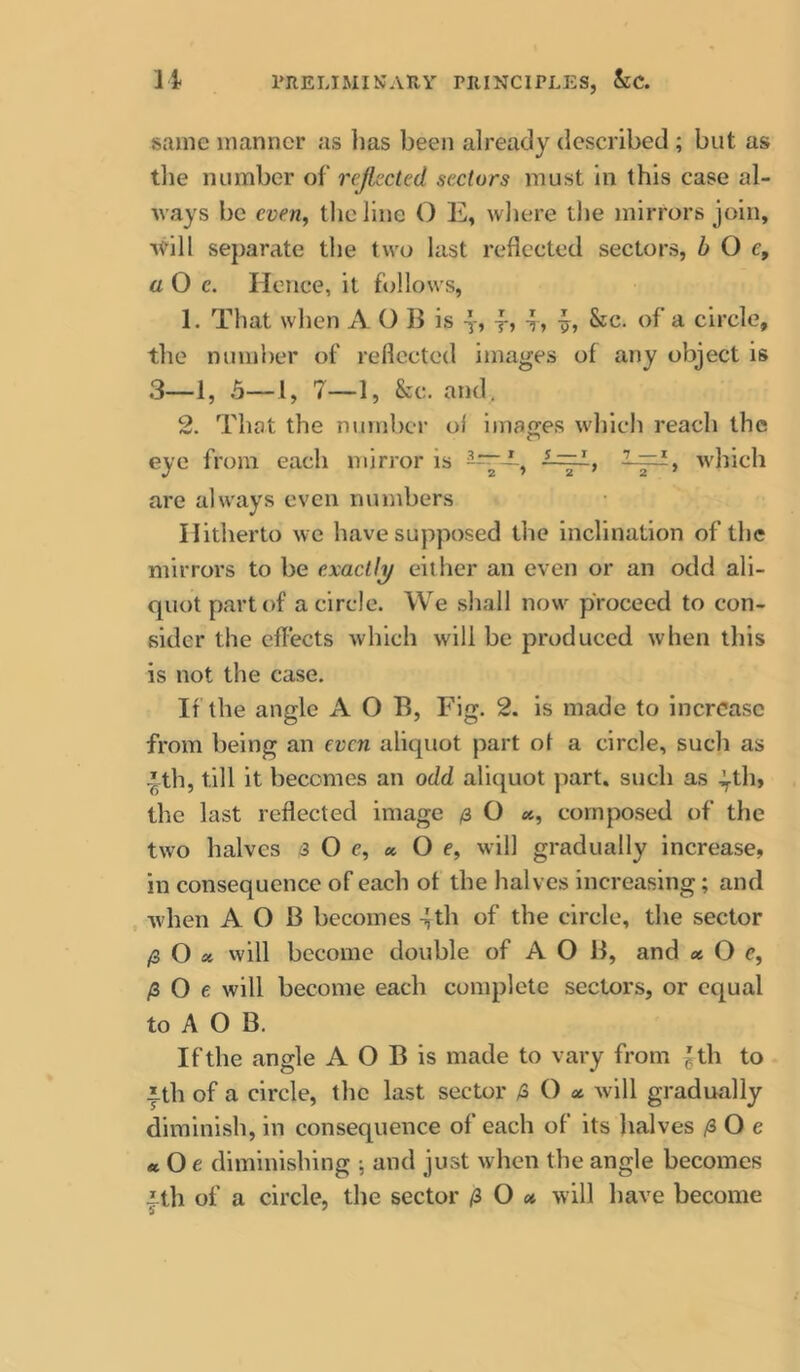 li rRELIMINAKY PRINCITLES, &C. same manner as lias been already described ; but as tlie number of rejlccted sectors must in this case al- ways be everiy the line O E» where the mirrors join, ■v^ill separate the two last reflected sectors, b O c, aO e. Hence, it follows, 1. That when A O B is y, j-, -? » &c. of a circle, the number of reflected images of any object is 3_1, 5_i, 7_i, &c. and. 2. That the number of ijiiaffes which reach the eye from each mirror is which are always even numbers Hitherto we have supposed the inclination of the mirrors to be exactly either an even or an odd ali- quot part of a circle. We shall now proceed to con- sider the effects which will be produced when this is not the case. If the angle A O B, Fig. 2. is made to increase from being an even aliquot part of a circle, such as ^th, till it becomes an odd aliquot part, such as ^th, the last reflected image (3 O «, composed of the two halves 3 O e, « O e, will gradually increase, in consequence of each of the halves increasing; and , when A O B becomes 4th of the circle, the sector /3 O « vvill become double of A O B, and « O c, /3 O e will become each complete sectors, or equal to A O B. If the angle A O B is made to vary from ^th to ith of a circle, the last sector 3 O a will gradually diminish, in consequence of each of its halves /3 O e ttOe diminishing ■, and just when the angle becomes 4th of a circle, the sector /3 O <* will have become