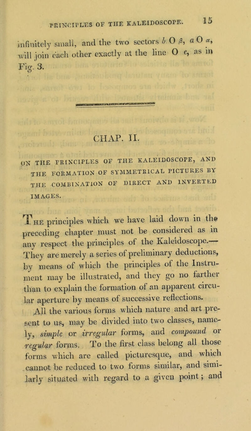 infinitely small, and the two sectors h O a 0 «, will ioin each other exactly at the line O Cj as iu Fiev.'s. O CHAP. II. ON THE PRINCIPLES OF THE KALEIDOSCOPE, AND THE FORMATION OF SYMMETRICAL PICTURES RY the COMBINATION OF DIRECT AND INVERTED IMAGES. TT HE principles which we have laid down in the preceding chapter must not be consideied as in any respect the principles of the Ixaleidoscope.— They are merely a series of preliminary deductions, by means of which the principles of the Instru- ment may be illustrated, and they go no faithei than to explain the formation of an apparent ciicu- lar aperture by means of successive reflections. All the various forms which nature and art pre- sent to us, may be divided into two classes, name- ly, simple or irregulur forms, and compound or regular forms. To the first class belong all those forms which are called picturesque, and which cannot be reduced to two forms similar, and simi- larly situated with regard to a given point; and