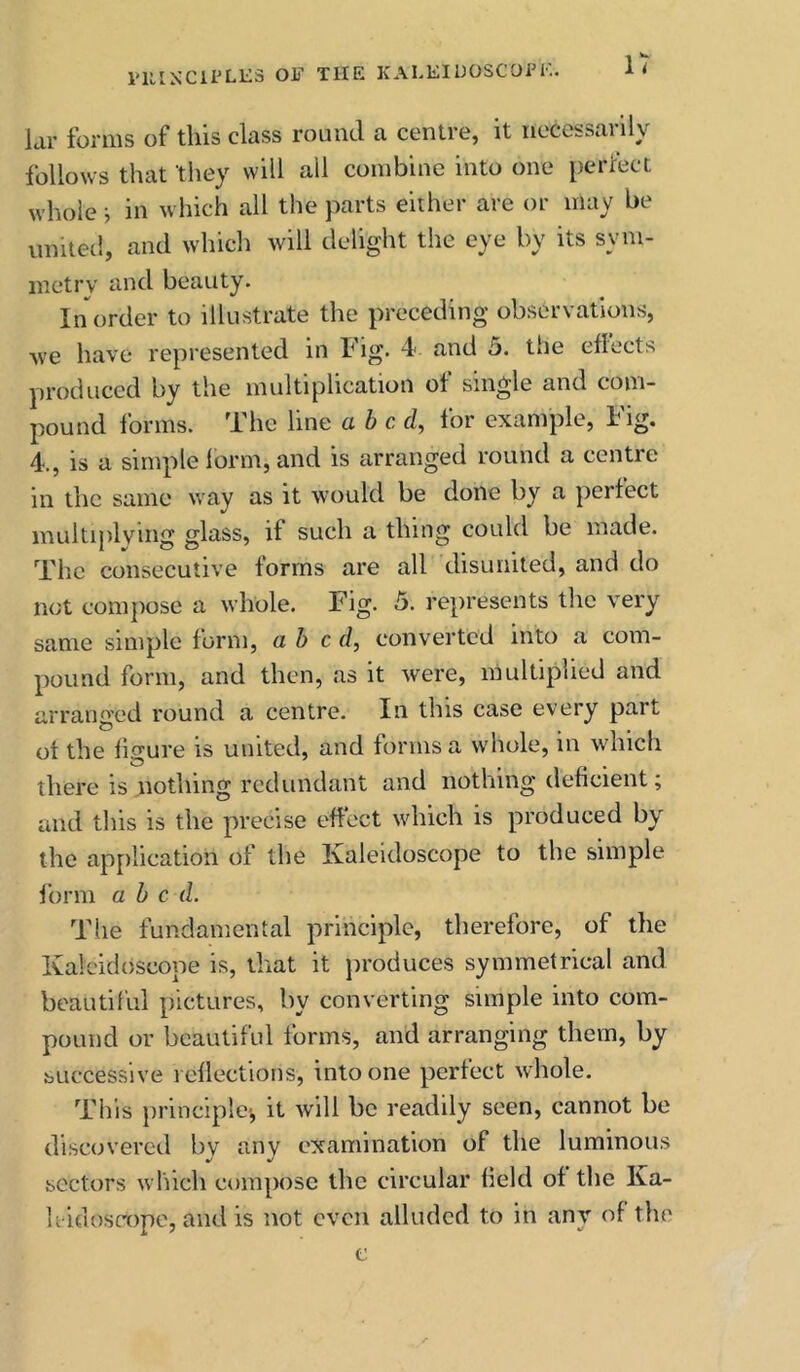 lar forms of this class round a centre, it necessailly follows that they will all combine into one perlect whole i in which all the parts either are or may be united, and whicli will delight the eye by its sym- inetrv and beauty. In order to illustrate the preceding observations, we have represented in h ig. 4 and 5. the efiects produced by the multiplication of single and com- pound forms. The line abed, for example. Fig. 4-., is a simple lorm, and is arranged round a centre in the same way as it would be done by a perfect multiplying glass, if such a thing could be made. The consecutive forms are all disunited, and do not compose a whole. Fig. 5. represents the very same simple form, abed, converted into a com- pound form, and then, as it were, multiplied and arranged round a centre. In this case every part ot the fmure is united, and forms a whole, in which there is nothing redundant and nothing deficient; and tliis is the precise effect which is produced by the application of the Kaleidoscope to the simple form abed. The fundamental principle, therefore, of the Kaleidoscope is, that it produces symmetrical and beautiful pictures, by converting simple into com- pound or beautiful forms, and arranging them, by successive reflections, into one perfect whole. This principle-, it will be readily seen, cannot be discovered by any examination of the luminous sectors which compose the circular field of the Ka- h idoscope, and is not even alluded to in any of the c