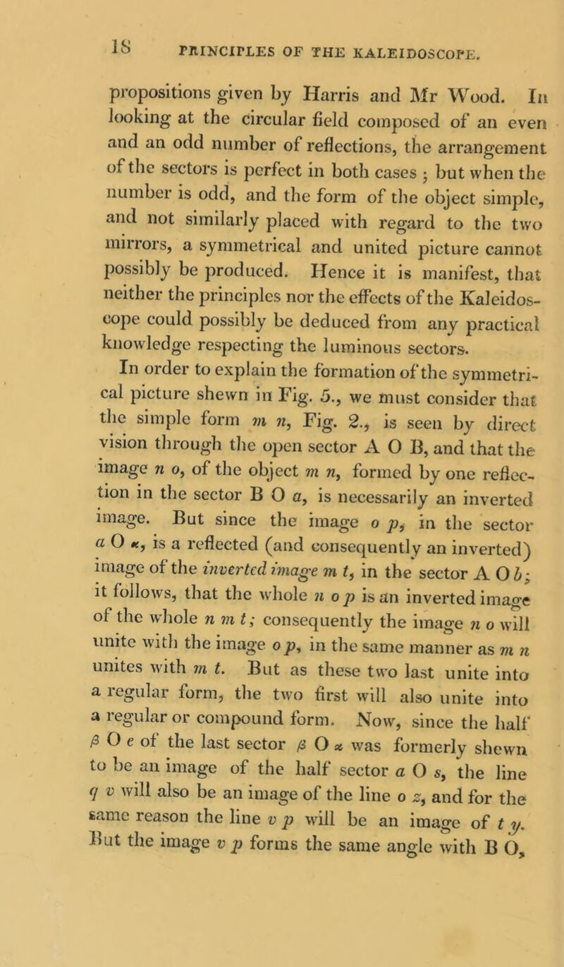 propositions given bj Harris and Mr Wood. In looking at the circular field composed of an even and an odd number of reflections, the arrangement of the sectors is perfect in both cases j but when the number is odd, and the form of the object simple, and not similarly placed with regard to the two mirrors, a symmetrical and united picture cannot possibly be produced. Hence it is manifest, that neither the principles nor the effects of the Kaleidos- cope could possibly be deduced from any practical knowledge respecting the luminous sectors. In order to explain the formation of the symmetri- cal picture shewn in Fig. 5., we must consider that the simple form m n, Fig. 2., is seen by direct vision through tlie open sector A O B, and that the image n o, of the object m riy formed by one reflec- tion in the sector B O a, is necessarily an inverted image. But since the image o p, in the sector a O is a reflected (and consequently an inverted) Ullage of the inverted image m I, in the sector A it follows, that the whole nop is an inverted image of the whole nmt; consequently the image n o will unite with the image op, in the same manner as m n unites with m t. But as these two last unite into a regular form, the two first will also unite into a regular or compound form. Now, since the half /3 O e of the last sector li O x was formerly shewn to be an image of the half sector a O 5, the line V will also be an image of the line o z, and for the same reason the line v p will be an image of t y. But the image v p forms the same angle with B O,