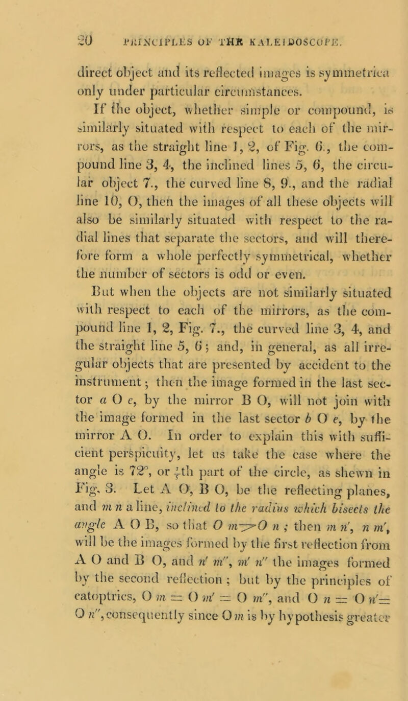 direct object uiul its reflected images is symmetrica only under particular circumstances. If* {he object, \vhether simple or compound, is similarly situated with respect to each of* the mir- rors, as the straight line 1, 2, of* Fig. (>;, the com- pound line 3, 4, the inclined lines 5, 0, the circu- lar object 7., the curved line 8, 9., and the radial line 10, O, then the images of all these objects will also be similarly situated with respect to the ra- dial lines that se})arate the sectors, and will there- fore f()nn a whole perfectly symmetrical, whether the number of sectors is odd or even. But when the objects are not similarly situated with respect to each of the mirrors, as the com- pound line 1, 2, Fig. 7., the curved line 3, 4, and the straight line 5, 0; and, in general, as all irre- gular objects that are presented by accident to the instrument •, then the image formed in the last sec- tor a O c, by the mirror B O, will not join with the image formed in the last sector b O e, by the mirror A O. In order to explain this with suffi- cient perspicuity, let us take the case where the angle is 72, or ith ])art of the circle, as shewn in big, 3. Let A O, B O, be the reflecting planes, and VI n aline, itic/imd to the radivs which bisects the aytgle A O B, so that O n ; then m n\ n m\ will be the images formed by the first reflection from A O and B (), and /f vi'\ vi' n the images formed by the second reflection ; but by the principles of catoptrics, O vi ~ () vi' — O m'\ and O n ~ O ?i'— O ;j,conse(piently since Om is by hypothesis greater