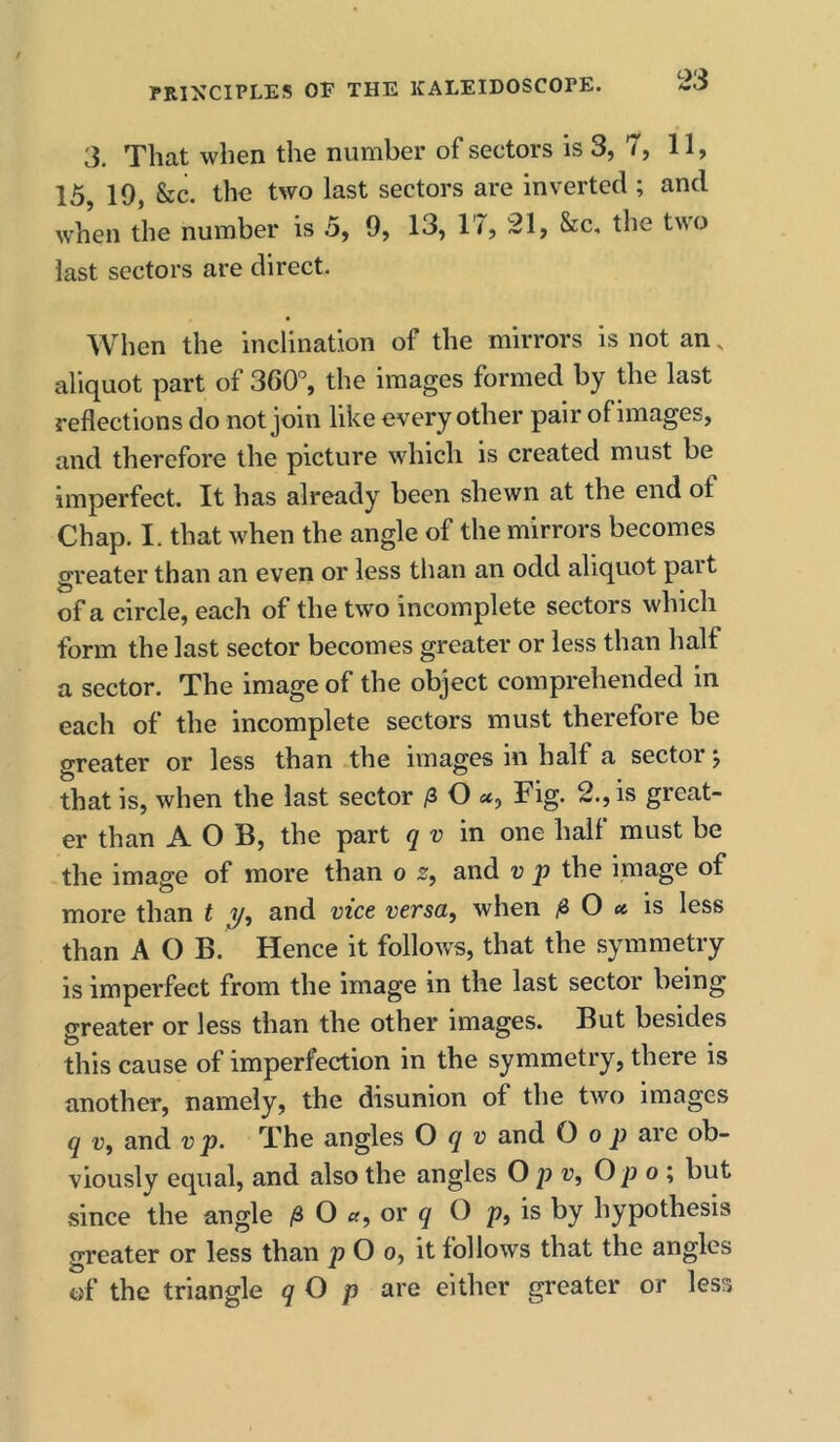 3. That when the number of sectors is 3, 7, 11, 15 19, &c. the two last sectors are inverted ; and when the number is 5, 9, 13, 17, 21, &c, tlie two last sectors are direct. When the inclination of the mirrors is not an, aliquot part of 360% the images formed by the last reflections do not join like every other pair of images, and therefore the picture which is created must be imperfect. It has already been shewn at the end of Chap. I. that when the angle of the mirrors becomes greater than an even or less tlian an odd aliquot part of a circle, each of the two incomplete sectors which form the last sector becomes greater or less than half a sector. The image of the object comprehended in each of the incomplete sectors must therefore be greater or less than the images in half a sector j that is, when the last sector /3 O Fig. 2., is great- er than A O B, the part q v in one half must be the image of more than o s, and v p the image of more than t and met versa, when ^6 0 « is less than A O B.' Hence it follows, that the symmetry is imperfect from the image in the last sector being greater or less than the other images. But besides this cause of imperfection in the symmetry, there is another, namely, the disunion of the two images q V, and v p. The angles O q v and O o p are ob- viously equal, and also the angles O v, Op o ; but since the angle ,S O «, or ^ O p, is by hypothesis greater or less than p O o, it follows that the angles of the triangle q O p are either greater or less