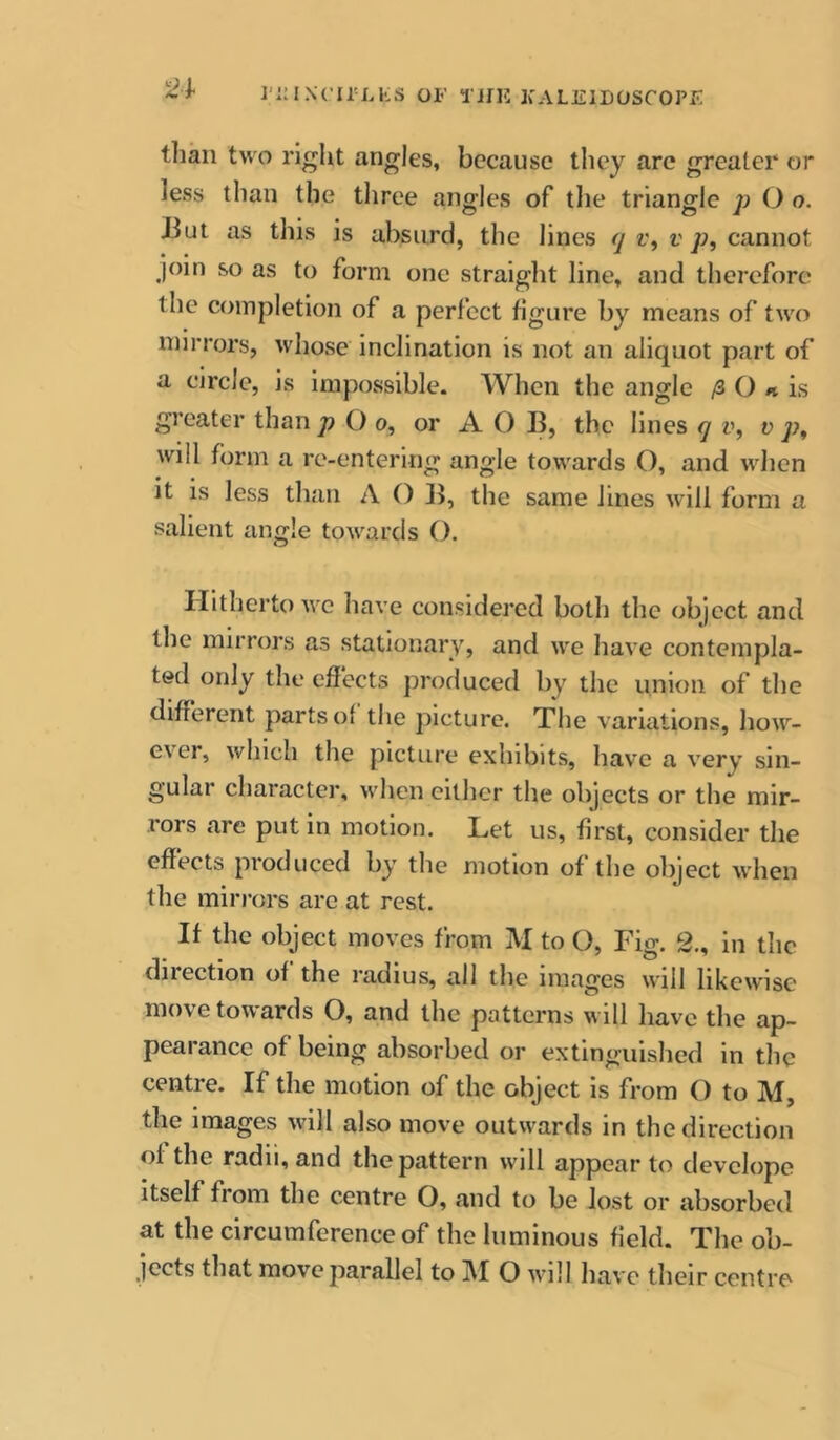 ]‘i:iN('irLKS OF TifU FALEILOSCOPF '24< tliaii two right angles, because they arc greater or less than the tliree angles of the triangle p O o. Jiut as this is absurd, the lines 7 r, v cannot join so as to form one straiglit line, and therefore the completion of a perfect figure by means of two mirrors, whose inclination is not an aliquot part of a circle, is impossible. When the angle /3 O is greater than p O 0, or A O B, the lines 7 v, v p, will form a re-entering angle towards O, and when it is less than A 0 B, the same lines will form a salient angle towards (). Hitherto wc have considered both the object and the mirrors as stationary, and we have contempla- ted only the effects profluced by the union of the different parts of the picture. The variations, how- ever, which the picture exhibits, have a very sin- gular character, when cither the objects or the mir- rors are put in motion. Let us, first, consider the effects produced by the motion of the object Avhen the miri’ors arc at rest. If the object moves from M to O, Fig. 2., in the direction of the radius, all the images will likewise move towards O, and the patterns will have the ap- peal ance of being absorbed or extinguished in the centre. If the motion of the object is from () to M, the images will also move outwards in the direction of the radii, and the pattern will appear to devclope itself from the centre O, and to be lost or absorbed at the circumference of the luminous field. The ob- jects that move parallel to M O will have their centre