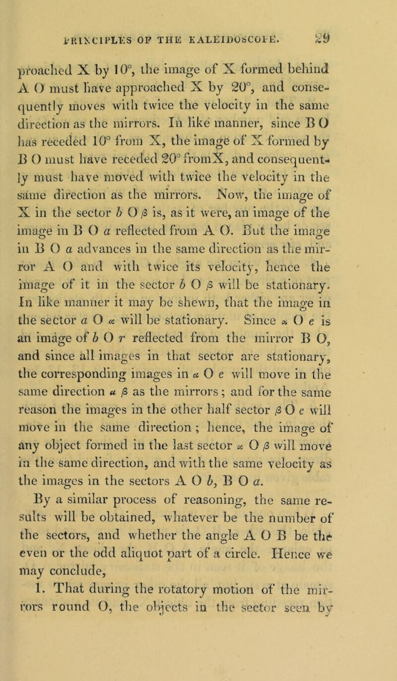 proached X by 10°, the image of X formed behind A O must liave approached X by 20°, and conse- quently moves with twice the velocity in the same direction as tlie mirrors. In like manner, since B O has receded 10° from X, the image of X formed by B O must have receded 20°fromX, and consequent- ly must have moved with twice the velocity in the same direction as the mirrors. Now, the image of X in the sector Z> O /3 is, as it were, an image of the imaffe in B O a reflected from A O. But the image in B (3 a advances in the same direction as the mir- ror A (3 and with twice its velocity, lienee the image of it in the sector 6 0/3 will be stationary. In like manner it may be shewn, that the image in the sector a O « will be stationary. Since « O e is an image of 6 O r reflected from the mirror B O, and since all images in that sector are stationary, the corresponding images in « O e will move in the same direction a /3 as the mirrors; and ibr the same reason the images in the other half sector /2 0 e will move in the same direction ; lienee, the image of any object formed in the last sector «: O ^3 will move in the same direction, and with the same velocity as the images in the sectors A O 6, B O a. By a similar process of reasoning, the same re- sults will be obtained, whatever be the number of the sectors, and whether the angle A O B be the even or the odd aliquot part of a circle. Hence we may conclude, 1. That during the rotatory motion of the mir- rors round (3, the objects in the sector seen by