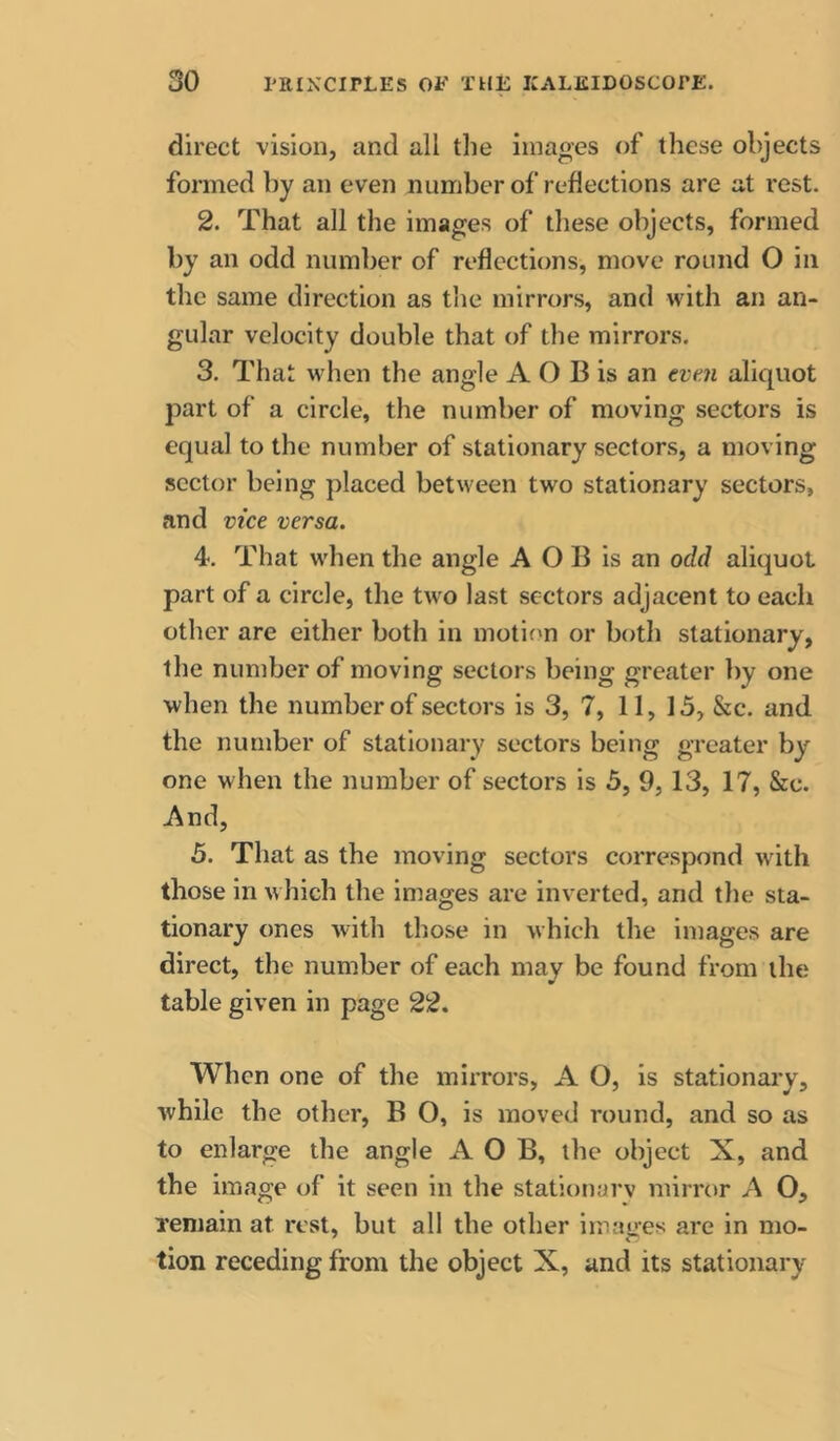 direct vision, and all the iinages of these objects formed by an even number of reflections are at rest. 2. That all the images of these objects, formed by an odd number of reflections, move round O in the same direction as the mirrors, and with an an- gular velocity double that of the mirrors. 3. That when the angle A O B is an eve.ji aliquot part of a circle, the number of moving sectors is equal to the number of stationary sectors, a moving sector being placed between two stationary sectors, and vice versa. 4. That wflien the angle A O B is an odd aliquot part of a circle, the two last sectors adjacent to each other are either both in motion or both stationary, the number of moving sectors being greater by one when the number of sectors is 3, 7, 11, 15, &c. and the number of stationary sectors being greater by one when the number of sectors is 5, 9, 13, 17, &c. And, 5. That as the moving sectors correspond wuth those in w hich the images are inverted, and the sta- tionary ones with those in which the images are direct, the number of each may be found from the table given in page 22. When one of the mirrors, A O, is stationary, while the other, B O, is moved round, and so as to enlarge the angle A O B, the object X, and the image of it seen in the stationarv mirror A 0, Teniain at rest, but all the other images are in mo- tion receding from the object X, and its stationary