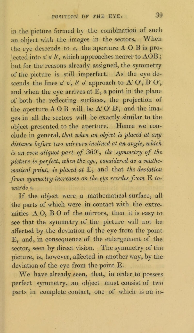 in the picture formed by tlie combination of such an object with the images in the sectors. When the eye descends to e, the aperture A O B is pro- jected into a' o' b', wliich approaches nearer to AOB; but for the reasons already assigned, the symmetry of the picture is still imperfect. As the eye de- scends the lines a' o', b' o' approach to A' O', B' O', and when the eye arrives at E, a point in the plane of both the reflecting surfaces, the projection ol’ the aperture A O B will be A' O' B', and the ima- ges in all the sectors will be exactly similar to the object presented to the aperture. Hence we con- clude in general, that when an object is -placed at any distance before two mirrors inclined at an angle, which is an even aliquot part of 360°, the symmetry of the picture is perfect^ when the eye, considered as a mathe- matical point, is placed at E, and that the deviation from symmetry increases as the eye. recedes from ^to- wards s. If the object were a mathematical surface, all the parts of which were in contact with the extre- mities A O, B O of the mirrors, then it is easy to see that the symmetry of the picture wall not be affected by the deviation of the eye from the point E, and, in consequence of the enlargement of the sector, seen by direct vision. The symmetry of the picture, is, however, affected in another way, by the deviation of the eye from the point E. We have already seen, that, in order to possess perfect symmetry, an object must consist of two parts in complete contact, one of which is an in-