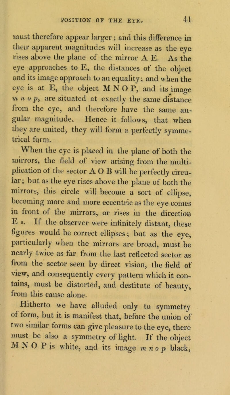 must therefore appear larger; and this difference in their apparent magnitudes will increase as the eye rises above the plane of the mirror A E. As the eye approaches to E, the distances of the object and its image approach to an equality; and when the eye is at E, the object M N O P, and its image VI n 0 p, are situated at exactly the same distance from the eye, and therefore have the same an- gular magnitude. Hence it follows, that when they are united, they will form a perfectly symme- trical form. When the eye is placed in the plane of both the mirrors, the field of view arising from the multi- plication of the sector A O B will be perfectly circu- lar; but as the eye rises above the plane of both the mirrors, this circle wdll become a sort of ellipse, becoming more and more eccentric as the eye comes in front of the mirrors, or rises in the direction E g. If the observer were infinitely distant, these figures would be correct ellipses; but as the eye, particularly when the mirrors are broad, must be nearly twice as far from the last reflected sector as from the sector seen by direct vision, the field of view, and consequently every pattern which it con- tains, must be distorted, and destitute of beauty,^ from this cause alone. Hitherto we have alluded only to symmetry of form, but it is manifest that, before the union of two similar forms can give pleasure to the eye, there must be also a symmetry of light. If the object M J'J O P is white, and its image m n o p black.