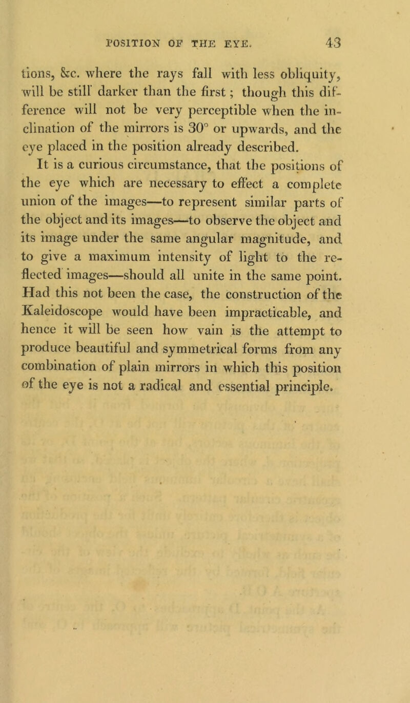 lions, &c. where the rays fall with less obliquity, will be still' darker than the first; thoucfh this diF- ference will not be very perceptible when the in- clination of the mirrors is 30' or upwards, and the eye placed in the position already described. It is a curious circumstance, that the positions of tlie eye which are necessary to effect a complete union of the images—to represent similar parts of the object and its images—to observe the object and its image under the same angular magnitude, and to give a maximum intensity of light to the re- flected images—should all unite in the same point. Had this not been the case, the construction of the Kaleidoscope would have been impracticable, and hence it will be seen how vain is the attempt to produce beautiful and symmetrical forms from any combination of plain mirrors in which this position of the eye is not a radical and essential principle.